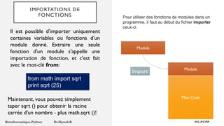 IMPORTATIONS DE
FONCTIONS Pour utiliser des fonctions de modules dans un
programme, il faut au début du fichier importer
ceux-ci.
Module
Mon Code
Module
Import
Il est possible d'importer uniquement
certaines variables ou fonctions d'un
module donné. Extraire une seule
fonction d'un module s'appelle une
importation de fonction, et c'est fait
avec le mot-clé from:
from math import sqrt
print sqrt (25)
Maintenant, vous pouvez simplement
taper sqrt () pour obtenir la racine
carrée d'un nombre - plus math.sqrt ()!
 