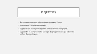 OBJECTIFS
• Écrire des programmes informatiques simples en Python
• Automatiser l'analyse des données
• Appliquer ces outils pour répondre à des questions biologiques
• Apprendre et comprendre les concepts de programmation qui aideront à
utiliser d'autres langues
 