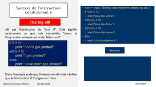 Syntaxe de l'instruction
conditionnelle
• note = input ("Entrez votre moyenne obtenu au bac ")
• if note > 10 :
• print ("Vous êtes admis")
• Elif note < 10 :
• print ("Vous êtes Fichu ")
• Elif note = 10 :
• print ("Vous êtes sauver")
• Else :
• print (" y a un problème la ")
Exécuter
elif est l'abréviation de "else if". Cela signifie
exactement ce que cela ressemble: "sinon, si
l'expression suivante est vraie, faites ceci!"
if 8 > 9:
print "I don't get printed!"
elif 8 < 9:
print "I get printed!"
else:
print "I also don't get printed!"
The big elif
Dans l'exemple ci-dessus, l'instruction elif n'est vérifiée
que si l'instruction if d'origine est False.
 