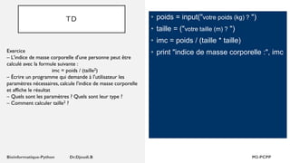 TD • poids = input("votre poids (kg) ? ")
• taille = ("votre taille (m) ? ")
• imc = poids / (taille * taille)
• print "indice de masse corporelle :", imc
Exercice
– L'indice de masse corporelle d'une personne peut être
calculé avec la formule suivante :
imc = poids / (taille2)
– Écrire un programme qui demande à l'utilisateur les
paramètres nécessaires, calcule l'indice de masse corporelle
et affiche le résultat
– Quels sont les paramètres ? Quels sont leur type ?
– Comment calculer taille2 ?
 