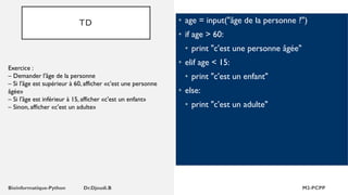TD • age = input("âge de la personne ?")
• if age > 60:
• print "c'est une personne âgée"
• elif age < 15:
• print "c'est un enfant"
• else:
• print "c'est un adulte"
Exercice :
– Demander l'âge de la personne
– Si l'âge est supérieur à 60, afficher «c'est une personne
âgée»
– Si l'âge est inférieur à 15, afficher «c'est un enfant»
– Sinon, afficher «c'est un adulte»
 