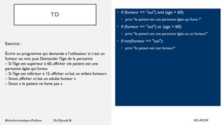 TD • if (fumeur == "oui") and (age > 60):
• print "le patient est une personne âgée qui fume !"
• if (fumeur == "oui") or (age > 60):
• print "le patient est une personne âgée ou un fumeur!"
• if not(fumeur == "oui"):
• print "le patient est non fumeur!"
Exercice :
Écrire un programme qui demande à l'utilisateur si c’est un
fumeur ou non, puis Demander l'âge de la personne
– Si l'âge est supérieur à 60, afficher «le patient est une
personne âgée qui fume»
– Si l'âge est inférieur à 15, afficher «c'est un enfant fumeur»
– Sinon, afficher «c'est un adulte fumeur »
– Sinon « le patient ne fume pas »
 