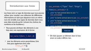 Introduction aux listes 1. zoo_animals = ["Tigre", "lion", "Singe" ];
2. if len(zoo_animals) > 3:
1. print " le 1ere animal dans le zoo: " +
zoo_animals[0]
2. print " le 2eme animal dans le zoo: zoo_animals[1]
3. print " le 3eme animal dans le zoo: " +
zoo_animals[2]
4. print " le 4eme animal dans le zoo: " +
zoo_animals[3]
• Les listes sont un type de données que vous pouvez
utiliser pour stocker une collection de différentes
informations en tant que séquence sous un même
nom de variable. (Les types de données dont vous
avez déjà entendu parler incluent les chaînes, les
nombres et les booléens.)
• Vous pouvez attribuer des éléments à une
liste avec une expression de la forme Exécuter
list_name = [item_1, item_2]
• avec les éléments entre parenthèses. Une
liste peut également être vide:
empty_list = [].
• On doit ajouter un élément dans la liste
sinon ce code n’affiche rien.
 