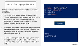 Listes: Découpage des liste
Parfois, vous voulez seulement accéder à une partie
d'une liste.
1. letters = ['a', 'b', 'c', 'd', 'e’]
2. slice = letters[1:3]
3. print slice
4. print letters
• D'abord, nous créons une liste appelée lettres.
• Ensuite, nous prenons une sous-section de la liste et
la stockons dans slice . Nous faisons cela en
définissant les indices que nous voulons inclure
après le nom de la liste: letters [1: 3].
• En Python, lorsque nous spécifions une partie d'une
liste de cette manière, nous incluons l'élément avec
le premier index, 1, mais nous excluons l'élément
avec le second index, 3.
• Ensuite, nous imprimons la découpe, qui imprimera
['b', 'c']. Rappelez-vous, dans Python, les indices
commencent toujours à 0, donc l'élément 1 est en
fait b.
Exécuter
['b', 'c']
['a', 'b', 'c', 'd', 'e']
 