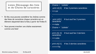 Listes: Découpage des liste
et de Chaine de caractères
• En fait, vous pouvez considérer les chaînes comme
des listes de caractères: chaque caractère est un
élément séquentiel dans la liste, à partir de l'index 0.
• Vous pouvez trancher une chaîne exactement
comme une liste!
• Chaine = ‘‘JulIette’’
• print ch[:3] # les 3 premiers caractères
• >>>Jul
• ------------------------------------------------------------------
-
• print ch[3:] # tout sauf les 3 premiers
caractères
• >>>Iette
• Chaine = ‘‘JulIette’’
• ----------------------------------------------------------------------------------------
• print ch[:-3] # tout sauf les 3 derniers
caractères
• >>>JulIe
• -------------------------------------------------------------------------------------------
• print ch[-3:] # les 3 dernies caractères
• >>>>>Tte
 