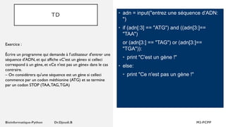 TD • adn = input("entrez une séquence d'ADN:
")
• if (adn[:3] == "ATG") and ((adn[3:]==
"TAA")
or (adn[3:] == "TAG") or (adn[3:]==
"TGA")):
• print "C'est un gène !"
• else:
• print "Ce n'est pas un gène !"
Exercice :
Écrire un programme qui demande à l'utilisateur d'entrer une
séquence d'ADN, et qui affiche «C'est un gène» si celleci
correspond à un gène, et «Ce n'est pas un gène» dans le cas
contraire.
– On considérera qu'une séquence est un gène si celleci
commence par un codon méthionine (ATG) et se termine
par un codon STOP (TAA,TAG,TGA)
 