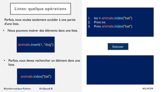 Listes: quelque opérations
Parfois, vous voulez seulement accéder à une partie
d'une liste.
1. Int = animals.index("bat")
2. Print int
3. Print animals.index("bat")
• Nous pouvons insérer des éléments dans une liste.
Exécuter
animals.insert(1, "dog")
• Parfois, vous devez rechercher un élément dans une
liste.
animals.index("bat")
 