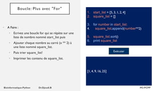 Boucle: Plus avec "For"
• A Faire :
• Ecrivez une boucle for qui se répète sur une
liste de nombre nommé start_list puis
• Ajouter chaque nombre au carré (x ** 2) à
une liste nommé square_list.
• Puis trier square_list!
• Imprimer les contenu de square_list.
1. start_list = [5, 3, 1, 2, 4]
2. square_list = []
3. for number in start_list:
4. square_list.append(number**2)
5. square_list.sort()
6. print square_list
Exécuter
[1, 4, 9, 16, 25]
 