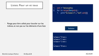 Listes: Pour un et tous
• Range peut être utilisé pour boucler sur les
indices, et non pas sur les éléments d'une liste
1. adn = "atcacgtta«
2. for i in range(len(adn)) :
1. print "la base n", i, "est", adn[i]
Solution
la base n° 0 est a
la base n° 1 est t
la base n° 2 est c
...
la base n° 8 est a
 