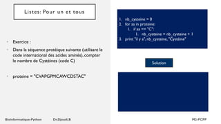 Listes: Pour un et tous
• Exercice :
• Dans la séquence protéique suivante (utilisant le
code international des acides aminés), compter
le nombre de Cystéines (code C)
• proteine = "CVAPGPMCAWCDSTAC"
1. nb_cysteine = 0
2. for aa in proteine:
1. if aa == "C":
1. nb_cysteine = nb_cysteine + 1
3. print "il y a", nb_cysteine, "Cystéine"
Solution
 