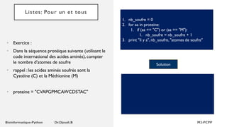 Listes: Pour un et tous
• Exercice :
• Dans la séquence protéique suivante (utilisant le
code international des acides aminés), compter
le nombre d'atomes de soufre
• rappel : les acides aminés soufrés sont la
Cystéine (C) et la Méthionine (M)
• proteine = "CVAPGPMCAWCDSTAC"
1. nb_soufre = 0
2. for aa in proteine:
1. if (aa == "C") or (aa == "M"):
1. nb_soufre = nb_soufre + 1
3. print "il y a", nb_soufre, "atomes de soufre"
Solution
 