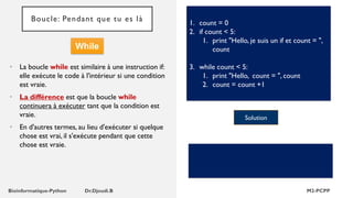 Boucle: Pendant que tu es là
• La boucle while est similaire à une instruction if:
elle exécute le code à l'intérieur si une condition
est vraie.
• La différence est que la boucle while
continuera à exécuter tant que la condition est
vraie.
• En d'autres termes, au lieu d'exécuter si quelque
chose est vrai, il s'exécute pendant que cette
chose est vraie.
1. count = 0
2. if count < 5:
1. print "Hello, je suis un if et count = ",
count
3. while count < 5:
1. print "Hello, count = ", count
2. count = count +1
Solution
While
 