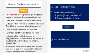 Boucle: Pendant que tu es là
• La condition est l'expression qui décide si la
boucle va continuer à être exécutée ou non.
• Le variable condition contient la valeur True
• La boucle while vérifie si la condition a la valeur
True. C'est le cas, donc la boucle est entrée.
• L'instruction d'impression est exécutée.
• Le variable condition est définie sur False.
• La boucle while vérifie à nouveau si
loop_condition a la valeurTrue. Ce n'est pas le
cas, donc la boucle n'est pas exécutée une
seconde fois.
• À l'intérieur d'une boucle while, vous pouvez
faire tout ce que vous pourriez faire ailleurs, y
compris les opérations arithmétiques
1. loop_condition =True
2. while loop_condition:
1. print “Je suis une boucle“
2. loop_condition = False
Solution
Je suis une boucle
While
 