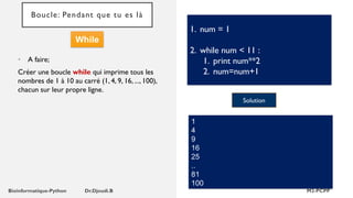 Boucle: Pendant que tu es là
• A faire;
Créer une boucle while qui imprime tous les
nombres de 1 à 10 au carré (1, 4, 9, 16, ..., 100),
chacun sur leur propre ligne.
1. num = 1
2. while num < 11 :
1. print num**2
2. num=num+1
Solution
1
4
9
16
25
..
81
100
While
 