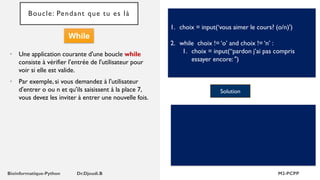 Boucle: Pendant que tu es là
• Une application courante d'une boucle while
consiste à vérifier l'entrée de l'utilisateur pour
voir si elle est valide.
• Par exemple, si vous demandez à l'utilisateur
d'entrer o ou n et qu'ils saisissent à la place 7,
vous devez les inviter à entrer une nouvelle fois.
1. choix = input(‘vous aimer le cours? (o/n)')
2. while choix != ‘o’ and choix != ‘n’ :
1. choix = input(“pardon j’ai pas compris
essayer encore: ")
Solution
While
 