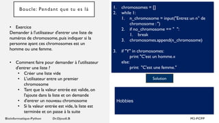 Boucle: Pendant que tu es là 1. chromosomes = []
2. while 1:
1. n_chromosome = input("Entrez un n° de
chromosome : ")
2. if no_chromosome == " ":
1. break
3. chromosomes.append(n_chromosome)
3. if "Y" in chromosomes:
print "C'est un homme.«
else:
print "C'est une femme."
Solution
Hobbies
• Exercice
Demander à l'utilisateur d'entrer une liste de
numéros de chromosome, puis indiquer si la
personne ayant ces chromosomes est un
homme ou une femme.
• Comment faire pour demander à l'utilisateur
d'entrer une liste ?
• Créer une liste vide
• L'utilisateur entre un premier
chromosome
• Tant que la valeur entrée est valide, on
l'ajoute dans la liste et on demande
• d'entrer un nouveau chromosome
• Si la valeur entrée est vide, la liste est
terminée et on passe à la suite
 