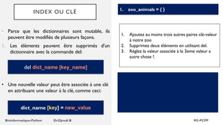INDEX OU CLÉ
• Parce que les dictionnaires sont mutable, ils
peuvent être modifiés de plusieurs façons.
1. Les éléments peuvent être supprimés d'un
dictionnaire avec la commande del:
1. zoo_animals = { }
del dict_name [key_name]
1. Ajoutez au moins trois autres paires clé-valeur
à notre zoo
2. Supprimez deux éléments en utilisant del.
3. Réglez la valeur associée à la 3eme valeur a
autre chose !.
• Une nouvelle valeur peut être associée à une clé
en attribuant une valeur à la clé, comme ceci:
dict_name [key] = new_value
 