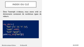INDEX OU CLÉ
• Dans l'exemple ci-dessus, nous avons créé un
dictionnaire contenant de nombreux types de
valeurs.
my_dict = {
"fish": ["c", "a", "r", "p"],
"cash": -4483,
"luck": "good" }
print my_dict["fish"][0]
 