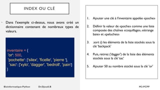 INDEX OU CLÉ
• Dans l'exemple ci-dessus, nous avons créé un
dictionnaire contenant de nombreux types de
valeurs.
inventaire = {
'or': 500,
'pochette': ['silex', 'ficelle', 'pierre '],
'sac': ['xylo', 'dagger', 'bedroll', 'pain']
}
1. Ajouter une clé à l'inventaire appelée «poche»
2. Définir la valeur de «poche» comme une liste
composée des chaînes «coquillage», «étrange
baie» et «peluches»
3. .sort () les éléments de la liste stockés sous la
clé 'backpack'
4. Puis, retirez ('dagger') de la liste des éléments
stockés sous la clé ‘sac'
5. Ajouter 50 au nombre stocké sous la clé 'or'
 