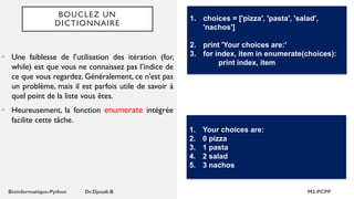 BOUCLEZ UN
DICTIONNAIRE
• Une faiblesse de l’utilisation des itération (for,
while) est que vous ne connaissez pas l’indice de
ce que vous regardez. Généralement, ce n'est pas
un problème, mais il est parfois utile de savoir à
quel point de la liste vous êtes.
• Heureusement, la fonction enumerate intégrée
facilite cette tâche.
1. choices = ['pizza', 'pasta', 'salad',
'nachos']
2. print 'Your choices are:'
3. for index, item in enumerate(choices):
print index, item
1. Your choices are:
2. 0 pizza
3. 1 pasta
4. 2 salad
5. 3 nachos
 