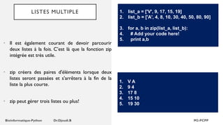 LISTES MULTIPLE
• Il est également courant de devoir parcourir
deux listes à la fois. C’est là que la fonction zip
intégrée est très utile.
• zip créera des paires d'éléments lorsque deux
listes seront passées et s'arrêtera à la fin de la
liste la plus courte.
• zip peut gérer trois listes ou plus!
1. list_a = ['V', 9, 17, 15, 19]
2. list_b = ['A', 4, 8, 10, 30, 40, 50, 80, 90]
3. for a, b in zip(list_a, list_b):
4. # Add your code here!
5. print a,b
1. V A
2. 9 4
3. 17 8
4. 15 10
5. 19 30
 