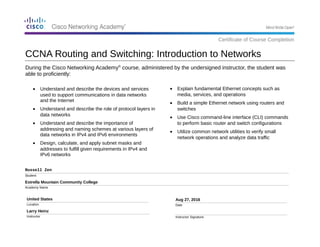 During the Cisco Networking Academy®
course, administered by the undersigned instructor, the student was
able to proficiently:
Russell Zen
Student
Estrella Mountain Community College
Academy Name
United States
Location
Larry Heinz
Instructor
Aug 27, 2016
Date
Instructor Signature
• Explain fundamental Ethernet concepts such as
media, services, and operations
• Build a simple Ethernet network using routers and
switches
• Use Cisco command-line interface (CLI) commands
to perform basic router and switch configurations
• Utilize common network utilities to verify small
network operations and analyze data traffic
CCNA Routing and Switching: Introduction to Networks
Certificate of Course Completion
• Understand and describe the devices and services
used to support communications in data networks
and the Internet
• Understand and describe the role of protocol layers in
data networks
• Understand and describe the importance of
addressing and naming schemes at various layers of
data networks in IPv4 and IPv6 environments
• Design, calculate, and apply subnet masks and
addresses to fulfill given requirements in IPv4 and
IPv6 networks
 