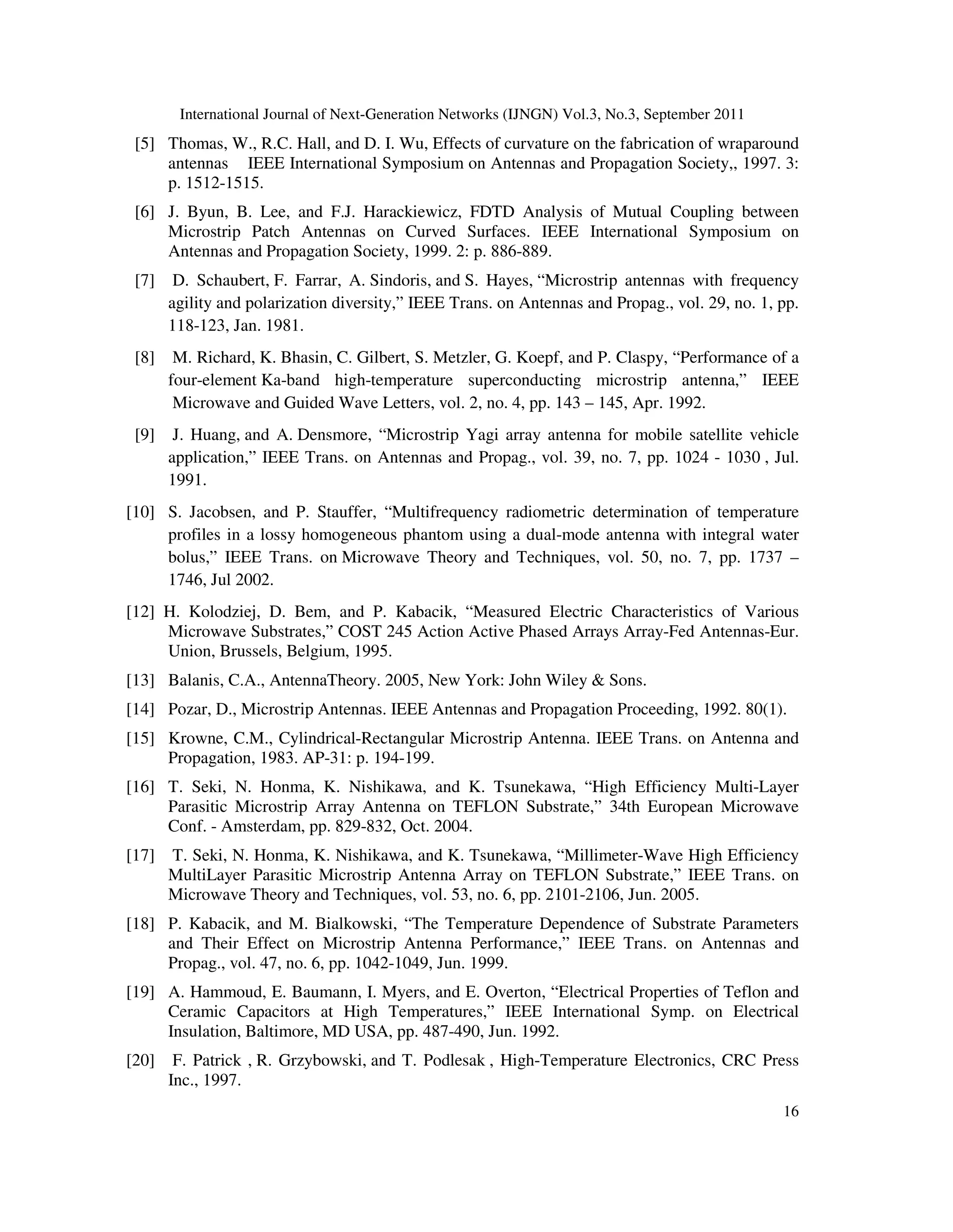 International Journal of Next-Generation Networks (IJNGN) Vol.3, No.3, September 2011
16
[5] Thomas, W., R.C. Hall, and D. I. Wu, Effects of curvature on the fabrication of wraparound
antennas IEEE International Symposium on Antennas and Propagation Society,, 1997. 3:
p. 1512-1515.
[6] J. Byun, B. Lee, and F.J. Harackiewicz, FDTD Analysis of Mutual Coupling between
Microstrip Patch Antennas on Curved Surfaces. IEEE International Symposium on
Antennas and Propagation Society, 1999. 2: p. 886-889.
[7] D. Schaubert, F. Farrar, A. Sindoris, and S. Hayes, “Microstrip antennas with frequency
agility and polarization diversity,” IEEE Trans. on Antennas and Propag., vol. 29, no. 1, pp.
118-123, Jan. 1981.
[8] M. Richard, K. Bhasin, C. Gilbert, S. Metzler, G. Koepf, and P. Claspy, “Performance of a
four-element Ka-band high-temperature superconducting microstrip antenna,” IEEE
Microwave and Guided Wave Letters, vol. 2, no. 4, pp. 143 – 145, Apr. 1992.
[9] J. Huang, and A. Densmore, “Microstrip Yagi array antenna for mobile satellite vehicle
application,” IEEE Trans. on Antennas and Propag., vol. 39, no. 7, pp. 1024 - 1030 , Jul.
1991.
[10] S. Jacobsen, and P. Stauffer, “Multifrequency radiometric determination of temperature
profiles in a lossy homogeneous phantom using a dual-mode antenna with integral water
bolus,” IEEE Trans. on Microwave Theory and Techniques, vol. 50, no. 7, pp. 1737 –
1746, Jul 2002.
[12] H. Kolodziej, D. Bem, and P. Kabacik, “Measured Electric Characteristics of Various
Microwave Substrates,” COST 245 Action Active Phased Arrays Array-Fed Antennas-Eur.
Union, Brussels, Belgium, 1995.
[13] Balanis, C.A., AntennaTheory. 2005, New York: John Wiley & Sons.
[14] Pozar, D., Microstrip Antennas. IEEE Antennas and Propagation Proceeding, 1992. 80(1).
[15] Krowne, C.M., Cylindrical-Rectangular Microstrip Antenna. IEEE Trans. on Antenna and
Propagation, 1983. AP-31: p. 194-199.
[16] T. Seki, N. Honma, K. Nishikawa, and K. Tsunekawa, “High Efficiency Multi-Layer
Parasitic Microstrip Array Antenna on TEFLON Substrate,” 34th European Microwave
Conf. - Amsterdam, pp. 829-832, Oct. 2004.
[17] T. Seki, N. Honma, K. Nishikawa, and K. Tsunekawa, “Millimeter-Wave High Efficiency
MultiLayer Parasitic Microstrip Antenna Array on TEFLON Substrate,” IEEE Trans. on
Microwave Theory and Techniques, vol. 53, no. 6, pp. 2101-2106, Jun. 2005.
[18] P. Kabacik, and M. Bialkowski, “The Temperature Dependence of Substrate Parameters
and Their Effect on Microstrip Antenna Performance,” IEEE Trans. on Antennas and
Propag., vol. 47, no. 6, pp. 1042-1049, Jun. 1999.
[19] A. Hammoud, E. Baumann, I. Myers, and E. Overton, “Electrical Properties of Teflon and
Ceramic Capacitors at High Temperatures,” IEEE International Symp. on Electrical
Insulation, Baltimore, MD USA, pp. 487-490, Jun. 1992.
[20] F. Patrick , R. Grzybowski, and T. Podlesak , High-Temperature Electronics, CRC Press
Inc., 1997.
 