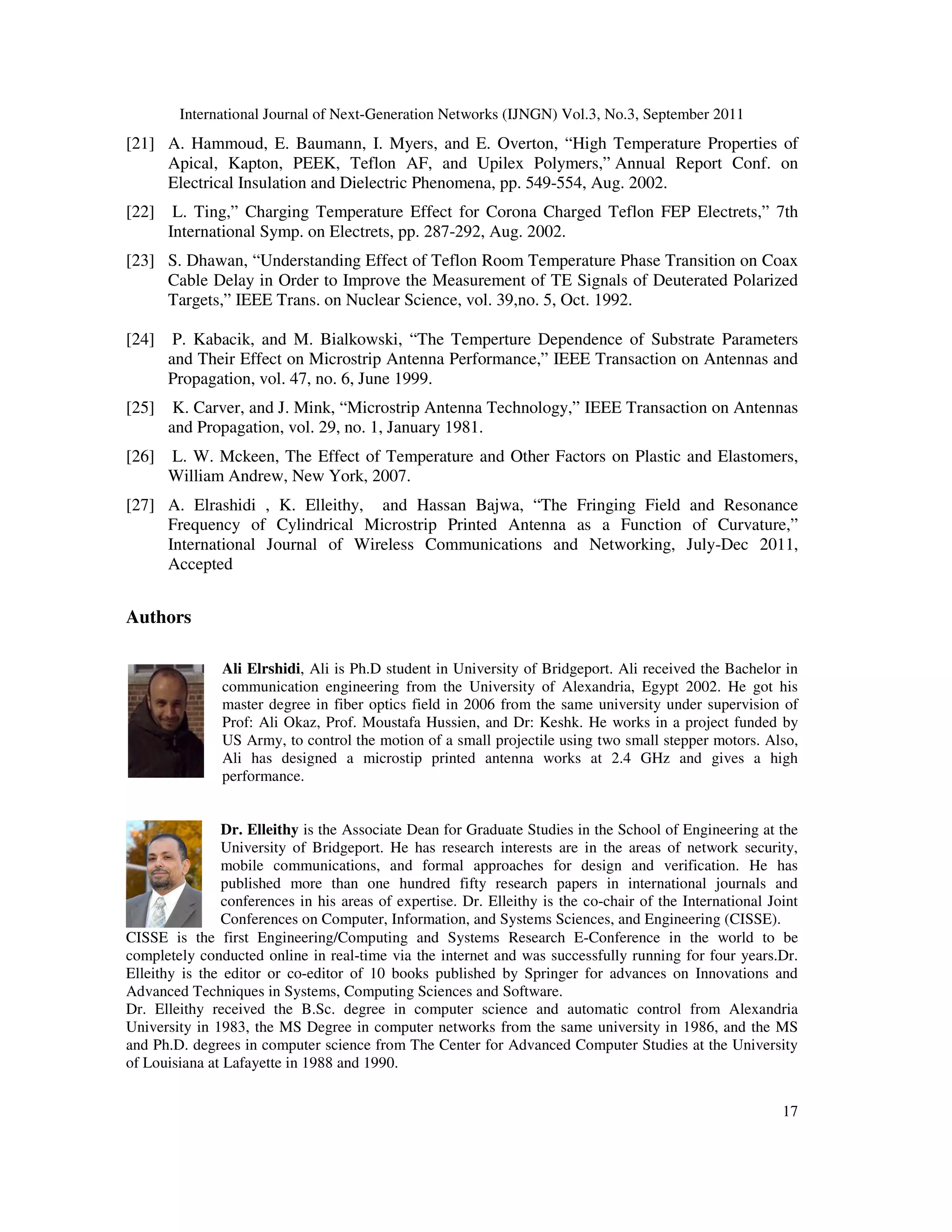 International Journal of Next-Generation Networks (IJNGN) Vol.3, No.3, September 2011
17
[21] A. Hammoud, E. Baumann, I. Myers, and E. Overton, “High Temperature Properties of
Apical, Kapton, PEEK, Teflon AF, and Upilex Polymers,” Annual Report Conf. on
Electrical Insulation and Dielectric Phenomena, pp. 549-554, Aug. 2002.
[22] L. Ting,” Charging Temperature Effect for Corona Charged Teflon FEP Electrets,” 7th
International Symp. on Electrets, pp. 287-292, Aug. 2002.
[23] S. Dhawan, “Understanding Effect of Teflon Room Temperature Phase Transition on Coax
Cable Delay in Order to Improve the Measurement of TE Signals of Deuterated Polarized
Targets,” IEEE Trans. on Nuclear Science, vol. 39,no. 5, Oct. 1992.
[24] P. Kabacik, and M. Bialkowski, “The Temperture Dependence of Substrate Parameters
and Their Effect on Microstrip Antenna Performance,” IEEE Transaction on Antennas and
Propagation, vol. 47, no. 6, June 1999.
[25] K. Carver, and J. Mink, “Microstrip Antenna Technology,” IEEE Transaction on Antennas
and Propagation, vol. 29, no. 1, January 1981.
[26] L. W. Mckeen, The Effect of Temperature and Other Factors on Plastic and Elastomers,
William Andrew, New York, 2007.
[27] A. Elrashidi , K. Elleithy, and Hassan Bajwa, “The Fringing Field and Resonance
Frequency of Cylindrical Microstrip Printed Antenna as a Function of Curvature,”
International Journal of Wireless Communications and Networking, July-Dec 2011,
Accepted
Authors
Ali Elrshidi, Ali is Ph.D student in University of Bridgeport. Ali received the Bachelor in
communication engineering from the University of Alexandria, Egypt 2002. He got his
master degree in fiber optics field in 2006 from the same university under supervision of
Prof: Ali Okaz, Prof. Moustafa Hussien, and Dr: Keshk. He works in a project funded by
US Army, to control the motion of a small projectile using two small stepper motors. Also,
Ali has designed a microstip printed antenna works at 2.4 GHz and gives a high
performance.
Dr. Elleithy is the Associate Dean for Graduate Studies in the School of Engineering at the
University of Bridgeport. He has research interests are in the areas of network security,
mobile communications, and formal approaches for design and verification. He has
published more than one hundred fifty research papers in international journals and
conferences in his areas of expertise. Dr. Elleithy is the co-chair of the International Joint
Conferences on Computer, Information, and Systems Sciences, and Engineering (CISSE).
CISSE is the first Engineering/Computing and Systems Research E-Conference in the world to be
completely conducted online in real-time via the internet and was successfully running for four years.Dr.
Elleithy is the editor or co-editor of 10 books published by Springer for advances on Innovations and
Advanced Techniques in Systems, Computing Sciences and Software.
Dr. Elleithy received the B.Sc. degree in computer science and automatic control from Alexandria
University in 1983, the MS Degree in computer networks from the same university in 1986, and the MS
and Ph.D. degrees in computer science from The Center for Advanced Computer Studies at the University
of Louisiana at Lafayette in 1988 and 1990.
 