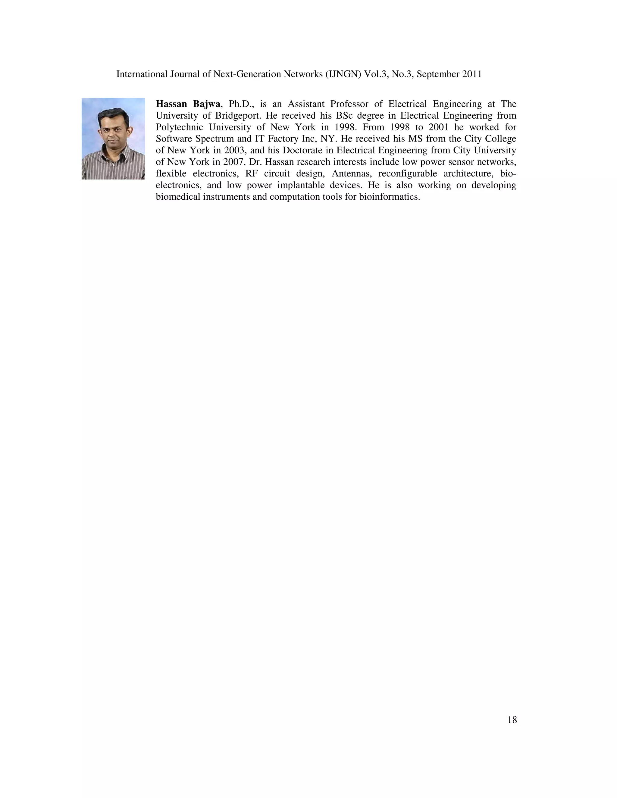 International Journal of Next-Generation Networks (IJNGN) Vol.3, No.3, September 2011
18
Hassan Bajwa, Ph.D., is an Assistant Professor of Electrical Engineering at The
University of Bridgeport. He received his BSc degree in Electrical Engineering from
Polytechnic University of New York in 1998. From 1998 to 2001 he worked for
Software Spectrum and IT Factory Inc, NY. He received his MS from the City College
of New York in 2003, and his Doctorate in Electrical Engineering from City University
of New York in 2007. Dr. Hassan research interests include low power sensor networks,
flexible electronics, RF circuit design, Antennas, reconfigurable architecture, bio-
electronics, and low power implantable devices. He is also working on developing
biomedical instruments and computation tools for bioinformatics.
 