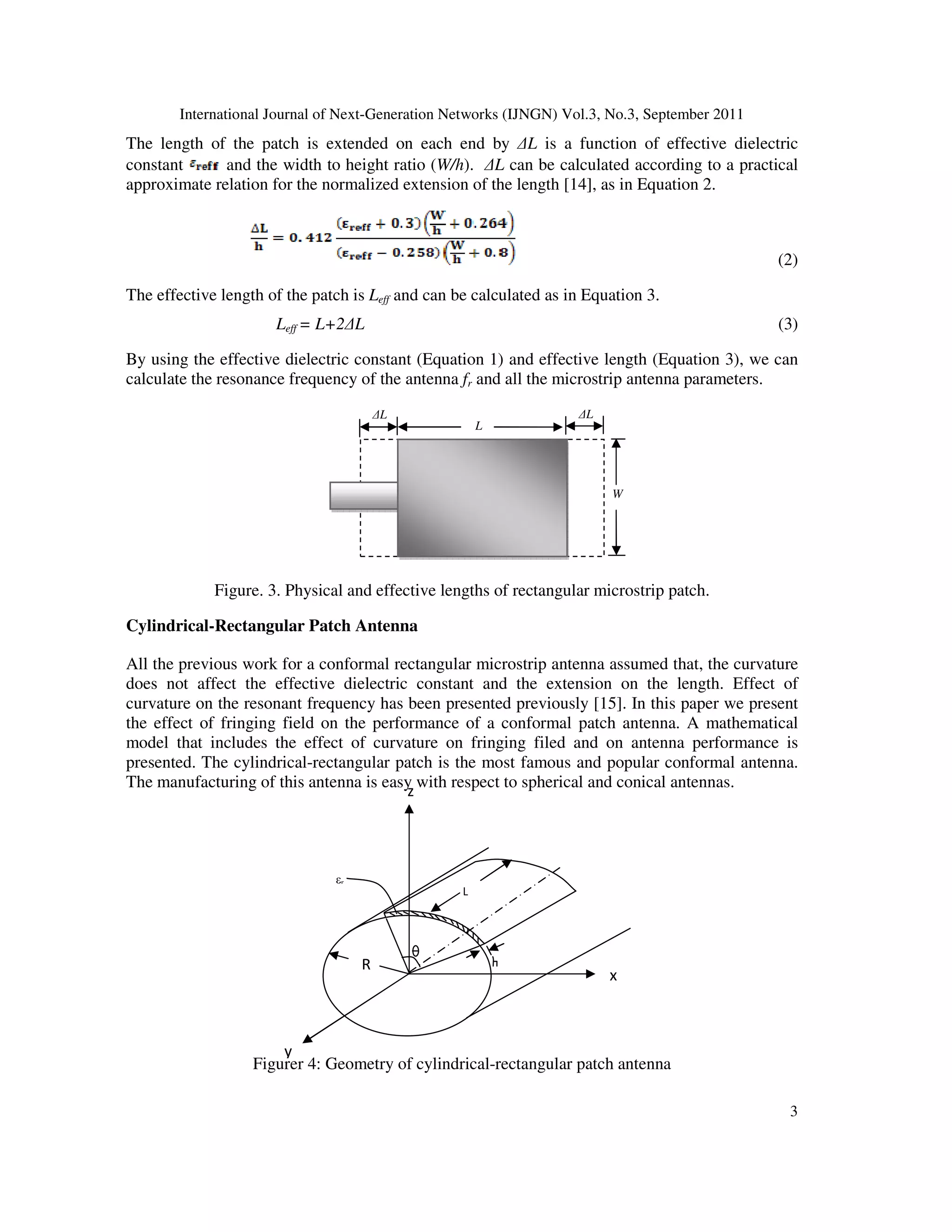 International Journal of Next-Generation Networks (IJNGN) Vol.3, No.3, September 2011
3
y
x
L
εr
R
z
The length of the patch is extended on each end by ∆L is a function of effective dielectric
constant and the width to height ratio (W/h). ∆L can be calculated according to a practical
approximate relation for the normalized extension of the length [14], as in Equation 2.
(2)
The effective length of the patch is Leff and can be calculated as in Equation 3.
Leff = L+2∆L (3)
By using the effective dielectric constant (Equation 1) and effective length (Equation 3), we can
calculate the resonance frequency of the antenna fr and all the microstrip antenna parameters.
Figure. 3. Physical and effective lengths of rectangular microstrip patch.
Cylindrical-Rectangular Patch Antenna
All the previous work for a conformal rectangular microstrip antenna assumed that, the curvature
does not affect the effective dielectric constant and the extension on the length. Effect of
curvature on the resonant frequency has been presented previously [15]. In this paper we present
the effect of fringing field on the performance of a conformal patch antenna. A mathematical
model that includes the effect of curvature on fringing filed and on antenna performance is
presented. The cylindrical-rectangular patch is the most famous and popular conformal antenna.
The manufacturing of this antenna is easy with respect to spherical and conical antennas.
Figurer 4: Geometry of cylindrical-rectangular patch antenna
W
∆L
L
∆L
 