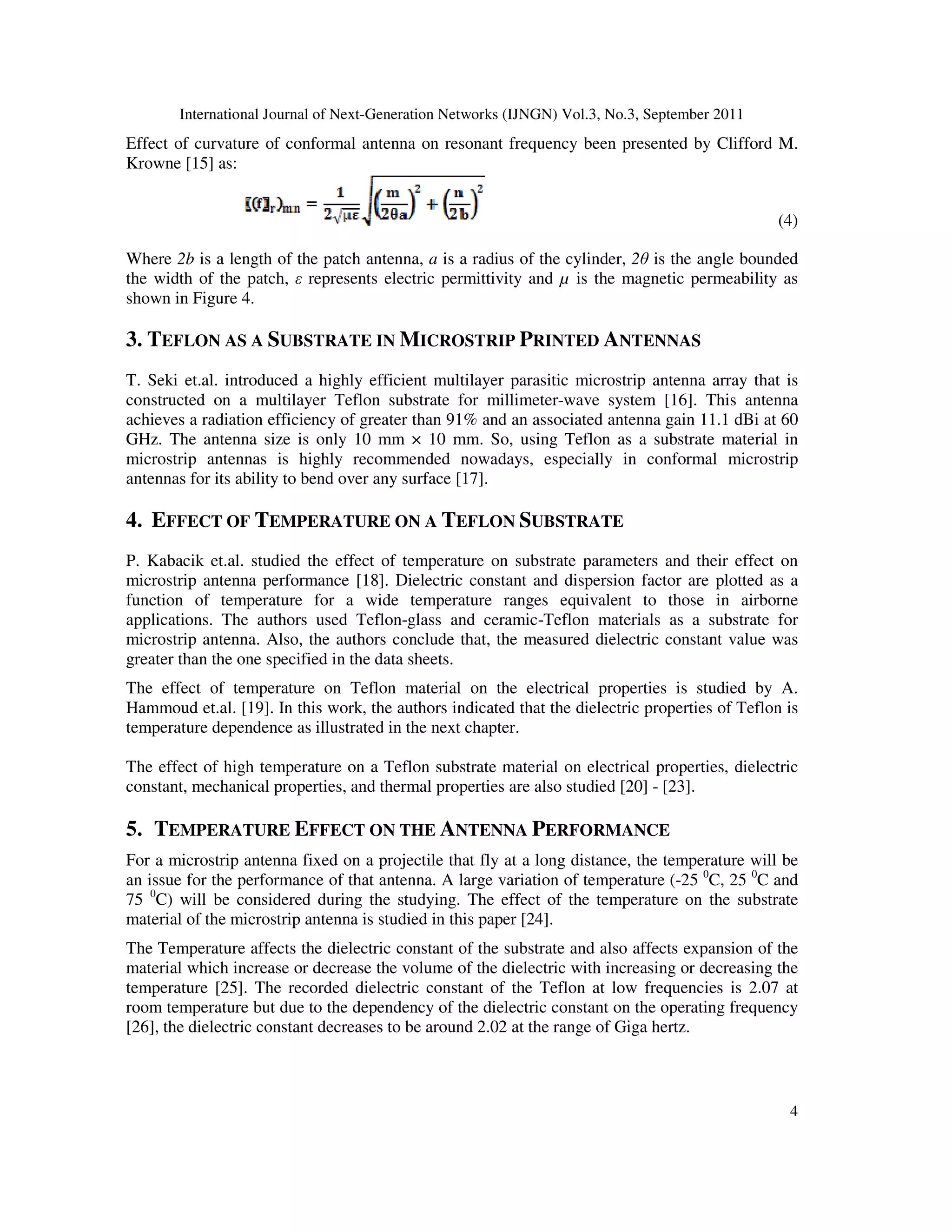 International Journal of Next-Generation Networks (IJNGN) Vol.3, No.3, September 2011
4
Effect of curvature of conformal antenna on resonant frequency been presented by Clifford M.
Krowne [15] as:
(4)
Where 2b is a length of the patch antenna, a is a radius of the cylinder, 2θ is the angle bounded
the width of the patch, ε represents electric permittivity and µ is the magnetic permeability as
shown in Figure 4.
3. TEFLON AS A SUBSTRATE IN MICROSTRIP PRINTED ANTENNAS
T. Seki et.al. introduced a highly efficient multilayer parasitic microstrip antenna array that is
constructed on a multilayer Teflon substrate for millimeter-wave system [16]. This antenna
achieves a radiation efficiency of greater than 91% and an associated antenna gain 11.1 dBi at 60
GHz. The antenna size is only 10 mm × 10 mm. So, using Teflon as a substrate material in
microstrip antennas is highly recommended nowadays, especially in conformal microstrip
antennas for its ability to bend over any surface [17].
4. EFFECT OF TEMPERATURE ON A TEFLON SUBSTRATE
P. Kabacik et.al. studied the effect of temperature on substrate parameters and their effect on
microstrip antenna performance [18]. Dielectric constant and dispersion factor are plotted as a
function of temperature for a wide temperature ranges equivalent to those in airborne
applications. The authors used Teflon-glass and ceramic-Teflon materials as a substrate for
microstrip antenna. Also, the authors conclude that, the measured dielectric constant value was
greater than the one specified in the data sheets.
The effect of temperature on Teflon material on the electrical properties is studied by A.
Hammoud et.al. [19]. In this work, the authors indicated that the dielectric properties of Teflon is
temperature dependence as illustrated in the next chapter.
The effect of high temperature on a Teflon substrate material on electrical properties, dielectric
constant, mechanical properties, and thermal properties are also studied [20] - [23].
5. TEMPERATURE EFFECT ON THE ANTENNA PERFORMANCE
For a microstrip antenna fixed on a projectile that fly at a long distance, the temperature will be
an issue for the performance of that antenna. A large variation of temperature (-25 0
C, 25 0
C and
75 0
C) will be considered during the studying. The effect of the temperature on the substrate
material of the microstrip antenna is studied in this paper [24].
The Temperature affects the dielectric constant of the substrate and also affects expansion of the
material which increase or decrease the volume of the dielectric with increasing or decreasing the
temperature [25]. The recorded dielectric constant of the Teflon at low frequencies is 2.07 at
room temperature but due to the dependency of the dielectric constant on the operating frequency
[26], the dielectric constant decreases to be around 2.02 at the range of Giga hertz.
 