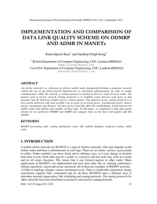 International Journal of Next-Generation Networks (IJNGN) Vol.3, No.3, September 2011
DOI : 10.5121/ijngn.2011.3302 19
IMPLEMENTATION AND COMPARISION OF
DATA LINK QUALITY SCHEME ON ODMRP
AND ADMR IN MANETs
Kanwalpreet Kaur1
and Sandeep Singh Kang2
1
M.tech,Department of Computer Engineering, CGC, Landran,MOHALI
Kamal10_preet@yahoo.com
2
Asst Prof. Department of Computer Engineering, CGC, Landran,MOHALI
Sskang4u1@rediffmail.com
ABSTRACT
An ad hoc network is a collection of wireless mobile nodes dynamically forming a temporary network
without the use of any fixed network infrastructure or centralized administration. In order to enable
communication within the network, a routing protocol is needed to discover routes between nodes. The
primary goal of ad hoc network routing protocols is to establish routes between node pairs so that
messages may be delivered reliably and in a timely manner. The objective of any routing protocol is to
have packet delivered with least possible cost in terms of receiving power, transmission power, battery
energy consumption and distance. All these factors basically effect the establishment of link between the
mobile nodes and liability and stability of these links. In this paper, we implement a data link quality
scheme on two protocols ODMRP and ADMR and compare them on the bases link quality and link
stability.
KEYWORDS
MANET forwarding node, routing information cache, link stability database, multicast routing, stable
route.
1. INTRODUCTION
A mobile ad hoc network (no MANET) is a type of wireless networks. This type depends on the
mobile nodes and there is infrastructure in such type. There are no routers, servers, access points
or cables. Nodes (mobiles) can move freely and in arbitrary ways, so it may change its location
from time to time. Each node may be a sender or a receiver, and any node may work as a router
and do all router functions. This means that it can forward packets to other nodes. Many
applications of MANET’s are implemented and used until today like in: meeting conferences;
military operations; search and rescue operations, all of them are examples of MANET networks
[1].Due to topology changes various constrained occur. There is bandwidth constrained, energy
constrained, capacity links constrained and for all these MANETS need a efficient ways to
determine network organization, link scheduling and routing protocols. The routing protocols for
adhoc networks have been distributed as proactive and reactive routing protocols.
 