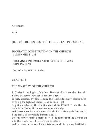 3/31/2019
1/53
[BE - CS - DE - EN - ES - FR - IT - HU - LA - PT - SW - ZH]
DOGMATIC CONSTITUTION ON THE CHURCH
LUMEN GENTIUM
SOLEMNLY PROMULGATED BY HIS HOLINESS
POPE PAUL VI
ON NOVEMBER 21, 1964
CHAPTER I
THE MYSTERY OF THE CHURCH
1. Christ is the Light of nations. Because this is so, this Sacred
Synod gathered together in the Holy Spirit
eagerly desires, by proclaiming the Gospel to every creature,(1)
to bring the light of Christ to all men, a light
brightly visible on the countenance of the Church. Since the Ch
urch is in Christ like a sacrament or as a sign
and instrument both of a very closely knit union with God and o
f the unity of the whole human race, it
desires now to unfold more fully to the faithful of the Church an
d to the whole world its own inner nature
and universal mission. This it intends to do following faithfully
 