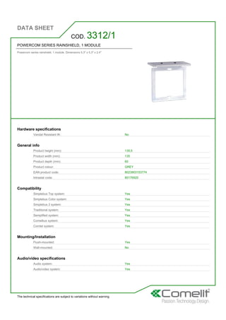 DATA SHEET
The technical specifications are subject to variations without warning
POWERCOM SERIES RAINSHIELD, 1 MODULE
Powercom series rainshield. 1 module. Dimensions 5.3'' x 5.3'' x 2.4''
COD. 3312/1
Hardware specifications
Vandal Resistant IK: No
General info
Product height (mm): 135,5
Product width (mm): 135
Product depth (mm): 60
Product colour: GREY
EAN product code: 8023903153774
Intrastat code: 85176920
Compatibility
Simplebus Top system: Yes
Simplebus Color system: Yes
Simplebus 2 system: Yes
Traditional system: Yes
Semplified system: Yes
Comelbus system: Yes
Comtel system: Yes
Mounting/Installation
Flush-mounted: Yes
Wall-mounted: No
Audio/video specifications
Audio system: Yes
Audio/video system: Yes
 