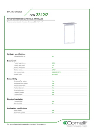 DATA SHEET
The technical specifications are subject to variations without warning
POWERCOM SERIES RAINSHIELD, 2 MODULES
Powercom series rainshield. 2 modules. Dimensions 5.3'' x 8.9'' x 2.4''
COD. 3312/2
Hardware specifications
Vandal Resistant IK: No
General info
Product height (mm): 225,5
Product width (mm): 135
Product depth (mm): 60
Product colour: GREY
EAN product code: 8023903153781
Intrastat code: 85176920
Compatibility
Simplebus Top system: Yes
Simplebus Color system: Yes
Simplebus 2 system: Yes
Traditional system: Yes
Semplified system: Yes
Comelbus system: Yes
Comtel system: Yes
Mounting/Installation
Flush-mounted: Yes
Wall-mounted: No
Audio/video specifications
Audio system: Yes
Audio/video system: Yes