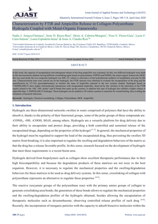 Asian Journal of Applied Science and Technology (AJAST)
(Quarterly International Journal) Volume 4, Issue 2, Pages 108-114, April-June 2020
108 | P a g e Online ISSN: 2456-883X Website: www.ajast.net
Characterization by FTIR and Ampicillin Release in Collagen-Polyurethane
Hydrogels Coupled with Metal-Organic Frameworks
Nadia J. Amaya-Chantaca1
, Irene D. Reyes-Ruiz1
, Denis A. Cabrera-Munguía1
, Tirso E. Flores-Guía1
, Lucía F.
Cano-Salazar1
, Laura Espindola-Serna2
& Jesús A. Claudio Rizo1
*
1
Universidad Autónoma de Coahuila, Facultad de Ciencias Químicas, Ing J.Cardenas Valdez S/N, República, 25280 Saltillo, Coahuila, México.
2
Universidad Autónoma de la Ciudad de México, Calle Dr. García Diego 168, Doctores, Cuauhtémoc, 06720, Ciudad de México, México.
E-mail: jclaudio@uadec.edu.mx1
*
DOI: 10.38177/ajast.2020.4214
Article Received: 03 May 2020 Article Accepted: 24 June 2020 Article Published: 30 June 2020
1. Introduction
Hydrogels are three-dimensional networks swollen in water comprised of polymers that have the ability to
absorb it, thanks to the polarity of their functional groups, some of the polar groups of these compounds are:
-CONH2, -OH, -COOH, SO3H, among others. Hydrogels are a versatile platform for drug delivery due to
their ability to encapsulate and protect drugs, providing a both controlled and sustained release of the
encapsulated drugs, depending on the properties of the hydrogel [1-5]
. In general, the mechanical properties of
the hydrogel must be regulated to support the load of the encapsulated drug, thus preventing the swollen 3D
matrix from breaking; it is also important to regulate the swelling and degradation behaviors of the matrix so
that the drug has a release favorable profile. In this sense, research focused on the development of hydrogels
that meet these requirements is a recent boom area.
Hydrogels derived from biopolymers such as collagen show excellent therapeutic performance due to their
high biocompatibility and because the degradation products of these matrices are not toxic to the host
organism. However, it is necessary to regulate the mechanical properties and the swelling/degradation
behaviors for these matrices to be used as drug delivery systems. In this sense, crosslinking of collagen with
polyurethane represents an alternative to regulate these properties [6-8]
.
The reactive isocyanate groups of the polyurethane react with the primary amino groups of collagen to
generate crosslinking urea bonds; the generation of these bonds allows to regulate the mechanical properties
and the swelling/degradation profiles of the hydrogels obtained; besides allowing the encapsulation of
therapeutic molecules such as dexamethasone, observing controlled release profiles of such drug [6-8]
.
Recently, the incorporation of inorganic particles with the capacity to adsorb bioactive molecules within the
ABSTRACT
In this work, the capacity of encapsulation and subsequent release of the drug ampicillin was evaluated, for this, two different hydrogels were made
by the microemulsion method, having different crosslinking agent based on polyurethane: P(IPDI) and P(HDI), the metal-organic framework (MOF)
that was used inside the two composite hydrogels was MIL-53, which is a derivative of the hydrothermal synthesis of terephthalic acid and Al (III)
ions. Characterization tests were carried out on the hydrogels, the FTIR sprectra were obtained to evaluate the encapsulation of the drug and the
quantification by UV-Vis spectrophotometry to monitor the mass of ampicillin released in the two systems studied. Hydrogels based on
C-P(HDI)-MIL53 show higher intermolecular interactions with encapsulated ampicillin, observed by the variation in the intensities of the FTIR
signals related to the -NH, -OH, amide I and II bonds that make up the systems; in addition this type of hydrogel also exhibits a higher release of
ampicillin than C-P(IPDI)-MIL53 hydrogel. These hydrogels can be studied as 3D culture systems or materials for wound healing, thus avoiding the
formation of bacterial infections.
Keywords: Hydrogels, Chemical crosslinking, Collagen, Polyurethane, MOF, Ampicillin.
 