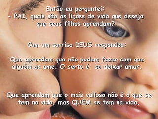 Então eu perguntei:
- PAI, quais são as lições de vida que deseja
         que seus filhos aprendam?


      Com um sorriso DEUS respondeu:

 Que aprendam que não podem fazer com que
 alguém os ame. O certo é se deixar amar.



Que aprendam que o mais valioso não é o que se
   tem na vida, mas QUEM se tem na vida.
 