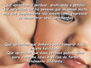 Que aprendam a perdoar, praticando o perdão.
Que aprendam que há pessoas que os amam muito,
mas que simplesmente não sabem como expressar
        ou demonstrar seus sentimentos




 Que aprendam que dinheiro pode comprar tudo,
               exceto felicidade.
  Que aprendam que duas pessoas podem olhar
     para a mesma coisa e vê-las de forma
             totalmente diferente.
 