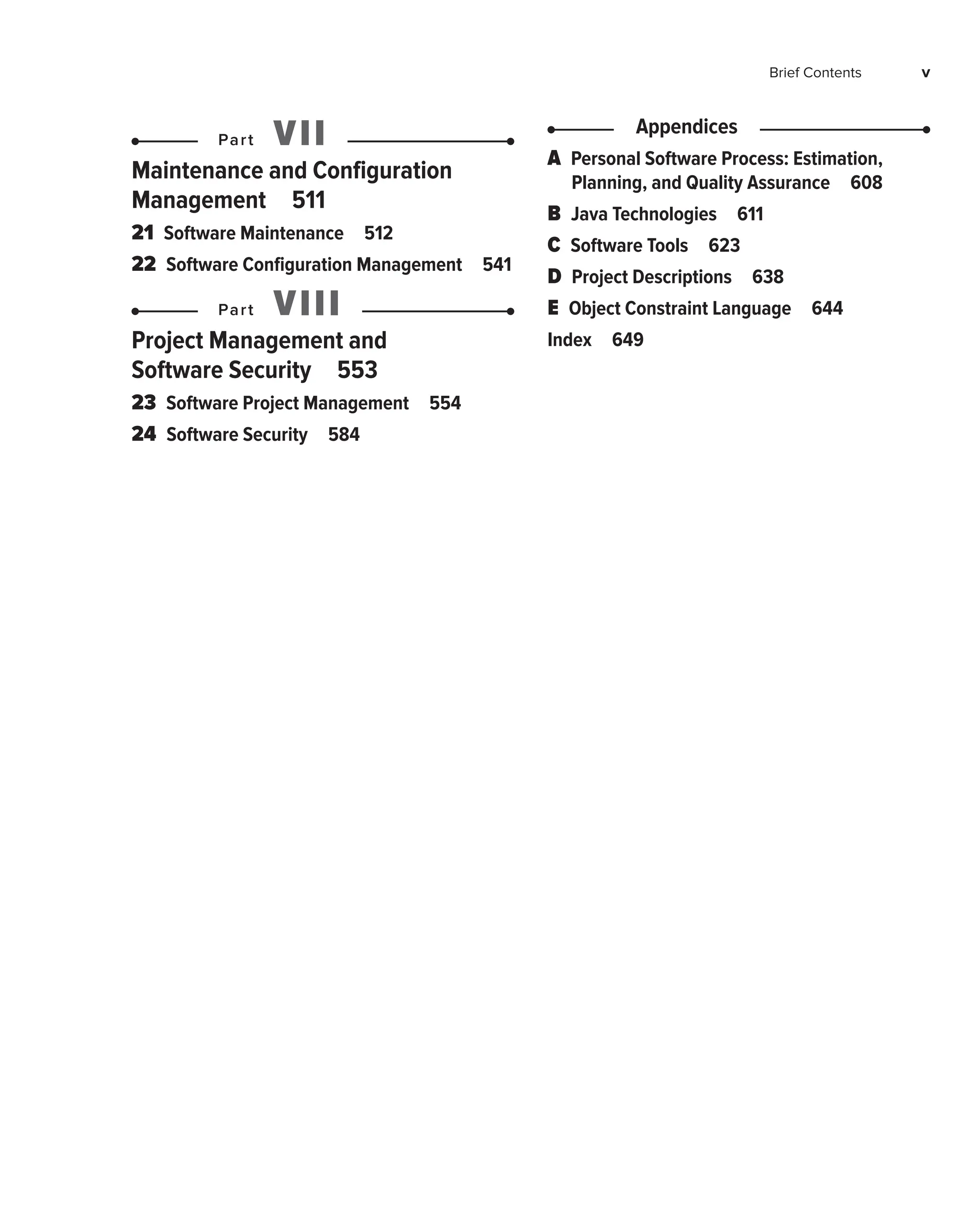 Brief Contents v
Part VII
Maintenance and Configuration
Management 511
21 
Software Maintenance 512
22 
Software Configuration Management 541
Part VIII
Project Management and
Software Security 553
23 
Software Project Management 554
24 
Software Security 584
Appendices
A 
Personal Software Process: Estimation,
Planning, and Quality Assurance 608
B 
Java Technologies 611
C 
Software Tools 623
D 
Project Descriptions 638
E 
Object Constraint Language 644
Index 649
 