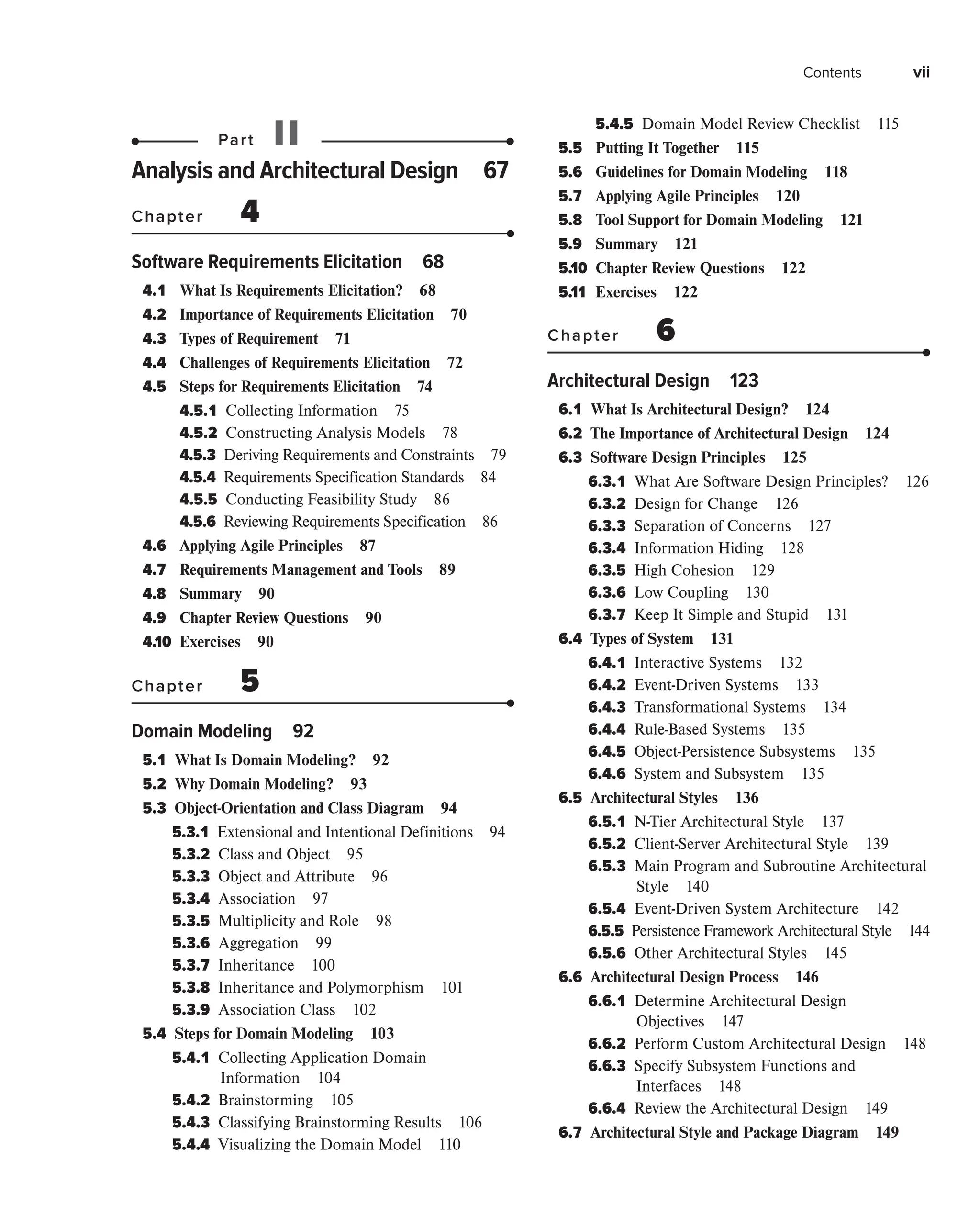 Contents vii
Part II
Analysis and Architectural Design 67
Chapter 4
Software Requirements Elicitation 68
4.1 What Is Requirements Elicitation? 68
4.2 Importance of Requirements Elicitation 70
4.3 Types of Requirement 71
4.4 Challenges of Requirements Elicitation 72
4.5 Steps for Requirements Elicitation 74
4.5.1 
Collecting Information 75
4.5.2 
Constructing Analysis Models 78
4.5.3 
Deriving Requirements and Constraints 79
4.5.4 
Requirements Specification Standards 84
4.5.5 
Conducting Feasibility Study 86
4.5.6 Reviewing Requirements Specification 86
4.6 Applying Agile Principles 87
4.7 Requirements Management and Tools 89
4.8 Summary 90
4.9 Chapter Review Questions 90
4.10 Exercises 90
Chapter 5
Domain Modeling 92
5.1 
What Is Domain Modeling? 92
5.2 
Why Domain Modeling? 93
5.3 
Object-Orientation and Class Diagram 94
5.3.1 
Extensional and Intentional Definitions 94
5.3.2 
Class and Object 95
5.3.3 
Object and Attribute 96
5.3.4 
Association 97
5.3.5 
Multiplicity and Role 98
5.3.6 
Aggregation 99
5.3.7 
Inheritance 100
5.3.8 
Inheritance and Polymorphism 101
5.3.9 
Association Class 102
5.4 
Steps for Domain Modeling 103
5.4.1 
Collecting Application Domain
Information 104
5.4.2 
Brainstorming 105
5.4.3 
Classifying Brainstorming Results 106
5.4.4 
Visualizing the Domain Model 110
5.4.5 
Domain Model Review Checklist 115
5.5 
Putting It Together 115
5.6 
Guidelines for Domain Modeling 118
5.7 
Applying Agile Principles 120
5.8 
Tool Support for Domain Modeling 121
5.9 Summary 121
5.10 Chapter Review Questions 122
5.11 Exercises 122
Chapter 6
Architectural Design 123
6.1 
What Is Architectural Design? 124
6.2 
The Importance of Architectural Design 124
6.3 
Software Design Principles 125
6.3.1 
What Are Software Design Principles? 126
6.3.2 
Design for Change 126
6.3.3 
Separation of Concerns 127
6.3.4 
Information Hiding 128
6.3.5 
High Cohesion 129
6.3.6 
Low Coupling 130
6.3.7 
Keep It Simple and Stupid 131
6.4 
Types of System 131
6.4.1 
Interactive Systems 132
6.4.2 
Event-Driven Systems 133
6.4.3 
Transformational Systems 134
6.4.4 
Rule-Based Systems 135
6.4.5 
Object-Persistence Subsystems 135
6.4.6 
System and Subsystem 135
6.5 
Architectural Styles 136
6.5.1 
N-Tier Architectural Style 137
6.5.2 
Client-Server Architectural Style 139
6.5.3 
Main Program and Subroutine Architectural
Style 140
6.5.4 
Event-Driven System Architecture 142
6.5.5 
Persistence Framework Architectural Style 144
6.5.6 
Other Architectural Styles 145
6.6 
Architectural Design Process 146
6.6.1 
Determine Architectural Design
Objectives 147
6.6.2 
Perform Custom Architectural Design 148
6.6.3 
Specify Subsystem Functions and
Interfaces 148
6.6.4 
Review the Architectural Design 149
6.7 
Architectural Style and Package Diagram 149
 