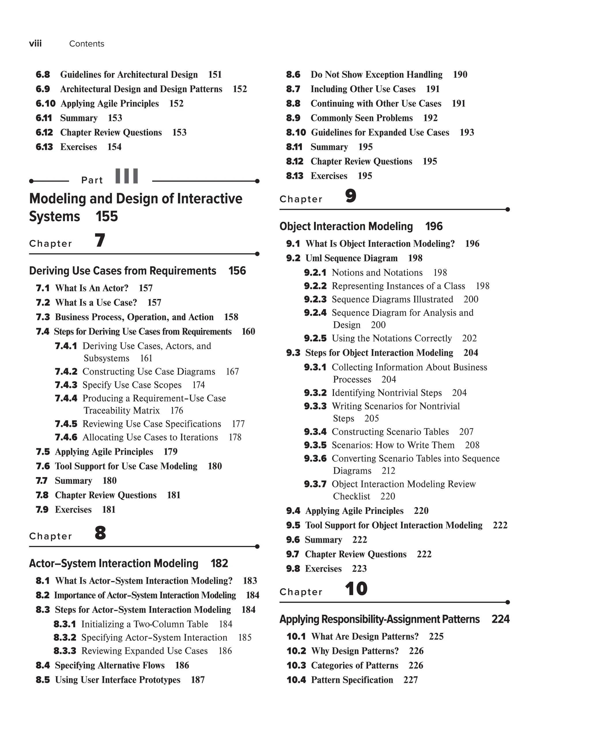 viii Contents
6.8 
Guidelines for Architectural Design 151
6.9 
Architectural Design and Design Patterns 152
6.10 
Applying Agile Principles 152
6.11 Summary 153
6.12 Chapter Review Questions 153
6.13 Exercises 154
Part III
Modeling and Design of Interactive
Systems 155
Chapter 7
Deriving Use Cases from Requirements 156
7.1 
What Is An Actor? 157
7.2 
What Is a Use Case? 157
7.3 
Business Process, Operation, and Action 158
7.4 
Steps for Deriving Use Cases from Requirements 160
7.4.1 
Deriving Use Cases, Actors, and
Subsystems 161
7.4.2 
Constructing Use Case Diagrams 167
7.4.3 
Specify Use Case Scopes 174
7.4.4 
Producing a Requirement–Use Case
Traceability Matrix 176
7.4.5 
Reviewing Use Case Specifications 177
7.4.6 
Allocating Use Cases to Iterations 178
7.5 
Applying Agile Principles 179
7.6 
Tool Support for Use Case Modeling 180
7.7 Summary 180
7.8 Chapter Review Questions 181
7.9 Exercises 181
Chapter 8
Actor–System Interaction Modeling 182
8.1 
What Is Actor–System Interaction Modeling? 183
8.2 
Importance of Actor–System Interaction Modeling 184
8.3 
Steps for Actor–System Interaction Modeling 184
8.3.1 
Initializing a Two-Column Table 184
8.3.2 
Specifying Actor–System Interaction 185
8.3.3 
Reviewing Expanded Use Cases 186
8.4 
Specifying Alternative Flows 186
8.5 
Using User Interface Prototypes 187
8.6 
Do Not Show Exception Handling 190
8.7 
Including Other Use Cases 191
8.8 
Continuing with Other Use Cases 191
8.9 
Commonly Seen Problems 192
8.10 
Guidelines for Expanded Use Cases 193
8.11 Summary 195
8.12 Chapter Review Questions 195
8.13 Exercises 195
Chapter 9
Object Interaction Modeling 196
9.1 
What Is Object Interaction Modeling? 196
9.2 
Uml Sequence Diagram 198
9.2.1 
Notions and Notations 198
9.2.2 
Representing Instances of a Class 198
9.2.3 
Sequence Diagrams Illustrated 200
9.2.4 
Sequence Diagram for Analysis and
Design 200
9.2.5 
Using the Notations Correctly 202
9.3 
Steps for Object Interaction Modeling 204
9.3.1 
Collecting Information About Business
Processes 204
9.3.2 
Identifying Nontrivial Steps 204
9.3.3 
Writing Scenarios for Nontrivial
Steps 205
9.3.4 
Constructing Scenario Tables 207
9.3.5 
Scenarios: How to Write Them 208
9.3.6 
Converting Scenario Tables into Sequence
Diagrams 212
9.3.7 
Object Interaction Modeling Review
Checklist 220
9.4 
Applying Agile Principles 220
9.5 
Tool Support for Object Interaction Modeling 222
9.6 Summary 222
9.7 Chapter Review Questions 222
9.8 Exercises 223
Chapter 10
ApplyingResponsibility-AssignmentPatterns 224
10.1 
What Are Design Patterns? 225
10.2 
Why Design Patterns? 226
10.3 
Categories of Patterns 226
10.4 
Pattern Specification 227
 