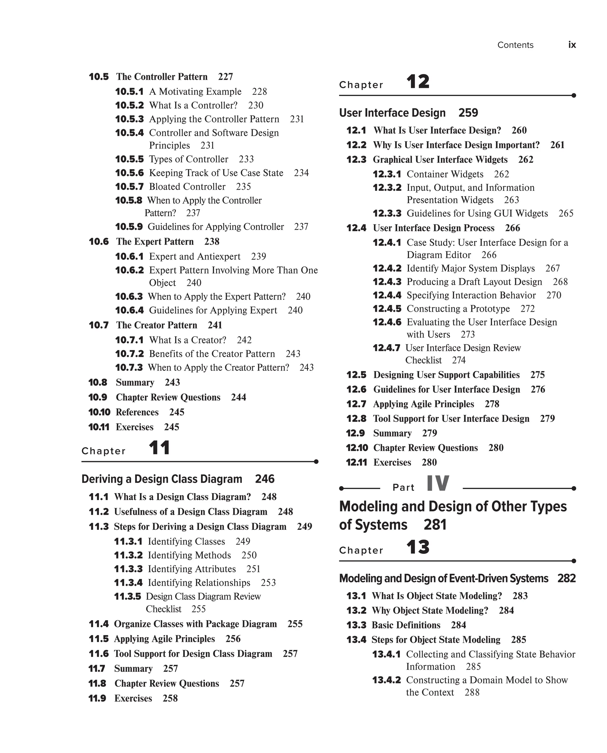Contents ix
10.5 
The Controller Pattern 227
10.5.1 
A Motivating Example 228
10.5.2 
What Is a Controller? 230
10.5.3 
Applying the Controller Pattern 231
10.5.4 
Controller and Software Design
Principles 231
10.5.5 
Types of Controller 233
10.5.6 
Keeping Track of Use Case State 234
10.5.7 
Bloated Controller 235
10.5.8 When to Apply the Controller
Pattern? 237
10.5.9 
Guidelines for Applying Controller 237
10.6 
The Expert Pattern 238
10.6.1 
Expert and Antiexpert 239
10.6.2 
Expert Pattern Involving More Than One
Object 240
10.6.3 
When to Apply the Expert Pattern? 240
10.6.4 
Guidelines for Applying Expert 240
10.7 
The Creator Pattern 241
10.7.1 
What Is a Creator? 242
10.7.2 
Benefits of the Creator Pattern 243
10.7.3 
When to Apply the Creator Pattern? 243
10.8 Summary 243
10.9 Chapter Review Questions 244
10.10 References 245
10.11 Exercises 245
Chapter 11
Deriving a Design Class Diagram 246
11.1 
What Is a Design Class Diagram? 248
11.2 
Usefulness of a Design Class Diagram 248
11.3 
Steps for Deriving a Design Class Diagram 249
11.3.1 
Identifying Classes 249
11.3.2 
Identifying Methods 250
11.3.3 
Identifying Attributes 251
11.3.4 
Identifying Relationships 253
11.3.5 
Design Class Diagram Review
Checklist 255
11.4 
Organize Classes with Package Diagram 255
11.5 
Applying Agile Principles 256
11.6 
Tool Support for Design Class Diagram 257
11.7 Summary 257
11.8 Chapter Review Questions 257
11.9 Exercises 258
Chapter 12
User Interface Design 259
12.1 
What Is User Interface Design? 260
12.2 
Why Is User Interface Design Important? 261
12.3 
Graphical User Interface Widgets 262
12.3.1 
Container Widgets 262
12.3.2 
Input, Output, and Information
Presentation Widgets 263
12.3.3 
Guidelines for Using GUI Widgets 265
12.4 
User Interface Design Process 266
12.4.1 
Case Study: User Interface Design for a
Diagram Editor 266
12.4.2 
Identify Major System Displays 267
12.4.3 
Producing a Draft Layout Design 268
12.4.4 
Specifying Interaction Behavior 270
12.4.5 
Constructing a Prototype 272
12.4.6 
Evaluating the User Interface Design
with Users 273
12.4.7 
User Interface Design Review
Checklist 274
12.5 
Designing User Support Capabilities 275
12.6 
Guidelines for User Interface Design 276
12.7 
Applying Agile Principles 278
12.8 
Tool Support for User Interface Design 279
12.9 Summary 279
12.10 Chapter Review Questions 280
12.11 Exercises 280
Part IV
Modeling and Design of Other Types
of Systems 281
Chapter 13
ModelingandDesignofEvent-DrivenSystems 282
13.1 
What Is Object State Modeling? 283
13.2 
Why Object State Modeling? 284
13.3 
Basic Definitions 284
13.4 
Steps for Object State Modeling 285
13.4.1 
Collecting and Classifying State Behavior
Information 285
13.4.2 
Constructing a Domain Model to Show
the Context 288
 