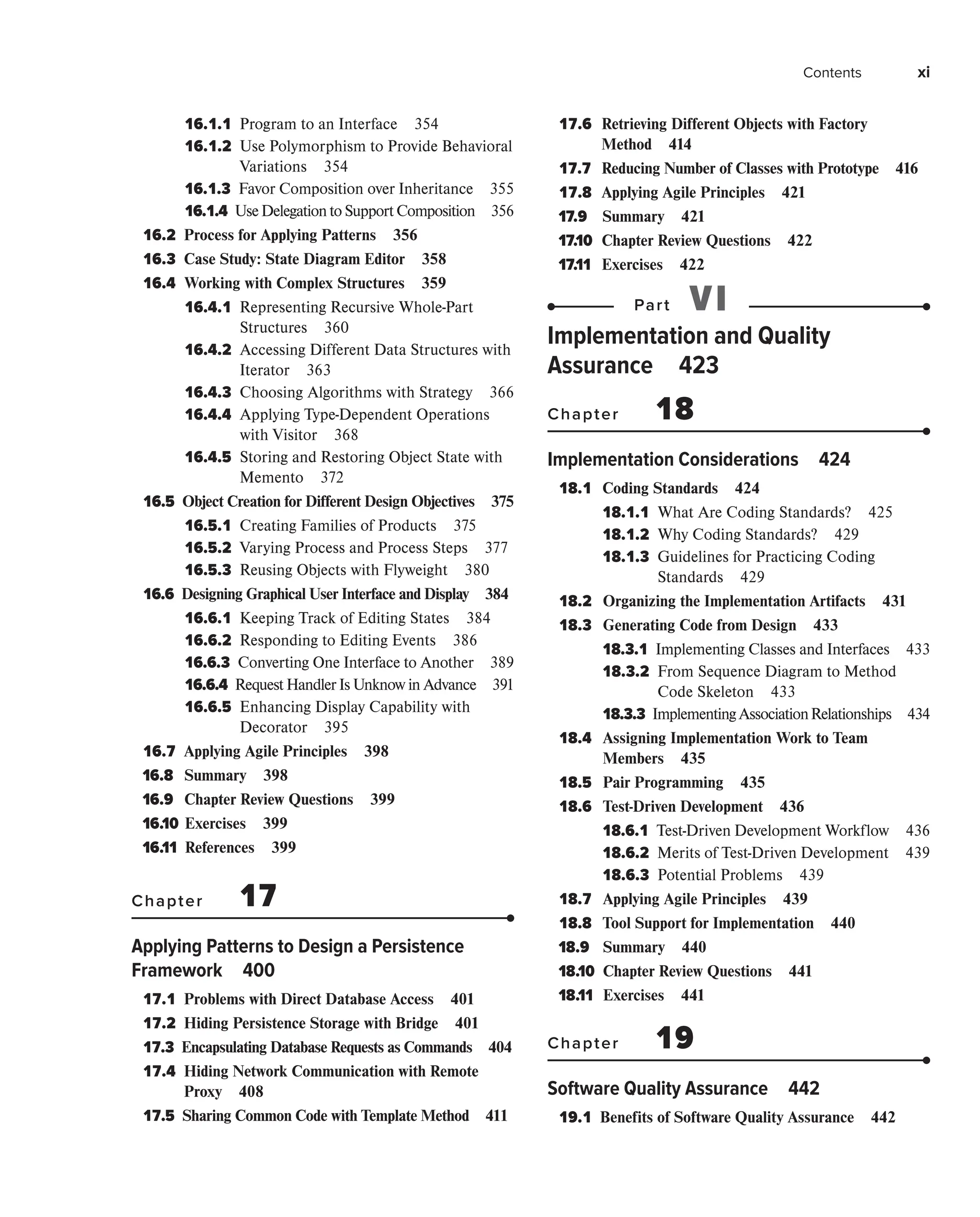 Contents xi
16.1.1 
Program to an Interface 354
16.1.2 
Use Polymorphism to Provide Behavioral
Variations 354
16.1.3 
Favor Composition over Inheritance 355
16.1.4 
UseDelegationto SupportComposition 356
16.2 
Process for Applying Patterns 356
16.3 
Case Study: State Diagram Editor 358
16.4 
Working with Complex Structures 359
16.4.1 
Representing Recursive Whole-Part
Structures 360
16.4.2 
Accessing Different Data Structures with
Iterator 363
16.4.3 
Choosing Algorithms with Strategy 366
16.4.4 
Applying Type-Dependent Operations
with Visitor 368
16.4.5 
Storing and Restoring Object State with
Memento 372
16.5 
Object Creation for Different Design Objectives 375
16.5.1 
Creating Families of Products 375
16.5.2 
Varying Process and Process Steps 377
16.5.3 
Reusing Objects with Flyweight 380
16.6 
Designing Graphical User Interface and Display 384
16.6.1 
Keeping Track of Editing States 384
16.6.2 
Responding to Editing Events 386
16.6.3 
Converting One Interface to Another 389
16.6.4 
Request Handler Is Unknow in Advance 391
16.6.5 
Enhancing Display Capability with
Decorator 395
16.7 
Applying Agile Principles 398
16.8 Summary 398
16.9 Chapter Review Questions 399
16.10 Exercises 399
16.11 References 399
Chapter 17
Applying Patterns to Design a Persistence
Framework 400
17.1 
Problems with Direct Database Access 401
17.2 
Hiding Persistence Storage with Bridge 401
17.3 
Encapsulating Database Requests as Commands 404
17.4 
Hiding Network Communication with Remote
Proxy 408
17.5 
Sharing Common Code with Template Method 411
17.6 
Retrieving Different Objects with Factory
Method 414
17.7 
Reducing Number of Classes with Prototype 416
17.8 
Applying Agile Principles 421
17.9 Summary 421
17.10 Chapter Review Questions 422
17.11 Exercises 422
Part VI
Implementation and Quality
Assurance 423
Chapter 18
Implementation Considerations 424
18.1 
Coding Standards 424
18.1.1 
What Are Coding Standards? 425
18.1.2 
Why Coding Standards? 429
18.1.3 
Guidelines for Practicing Coding
Standards 429
18.2 
Organizing the Implementation Artifacts 431
18.3 
Generating Code from Design 433
18.3.1 
Implementing Classes and Interfaces 433
18.3.2 
From Sequence Diagram to Method
Code Skeleton 433
18.3.3 
ImplementingAssociationRelationships 434
18.4 
Assigning Implementation Work to Team
Members 435
18.5 
Pair Programming 435
18.6 
Test-Driven Development 436
18.6.1 
Test-Driven Development Workflow 436
18.6.2 
Merits of Test-Driven Development 439
18.6.3 
Potential Problems 439
18.7 
Applying Agile Principles 439
18.8 
Tool Support for Implementation 440
18.9 Summary 440
18.10 Chapter Review Questions 441
18.11 Exercises 441
Chapter 19
Software Quality Assurance 442
19.1 
Benefits of Software Quality Assurance 442
 