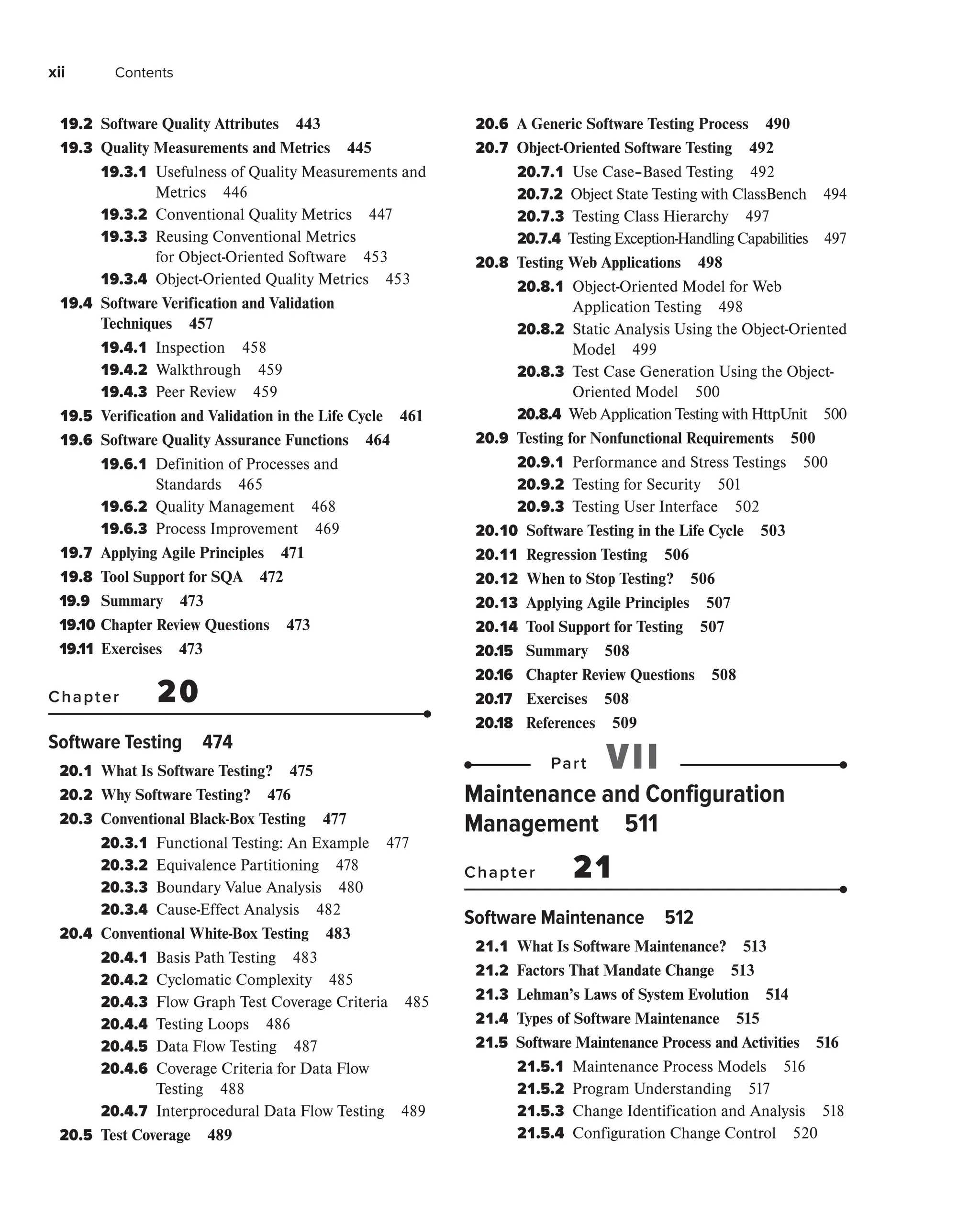 xii Contents
19.2 
Software Quality Attributes 443
19.3 
Quality Measurements and Metrics 445
19.3.1 
Usefulness of Quality Measurements and
Metrics 446
19.3.2 
Conventional Quality Metrics 447
19.3.3 
Reusing Conventional Metrics
for Object-Oriented Software 453
19.3.4 
Object-Oriented Quality Metrics 453
19.4 
Software Verification and Validation
Techniques 457
19.4.1 
Inspection 458
19.4.2 
Walkthrough 459
19.4.3 
Peer Review 459
19.5 
Verification and Validation in the Life Cycle 461
19.6 
Software Quality Assurance Functions 464
19.6.1 
Definition of Processes and
Standards 465
19.6.2 
Quality Management 468
19.6.3 
Process Improvement 469
19.7 
Applying Agile Principles 471
19.8 
Tool Support for SQA 472
19.9 Summary 473
19.10 Chapter Review Questions 473
19.11 Exercises 473
Chapter 20
Software Testing 474
20.1 
What Is Software Testing? 475
20.2 
Why Software Testing? 476
20.3 
Conventional Black-Box Testing 477
20.3.1 
Functional Testing: An Example 477
20.3.2 
Equivalence Partitioning 478
20.3.3 
Boundary Value Analysis 480
20.3.4 
Cause-Effect Analysis 482
20.4 
Conventional White-Box Testing 483
20.4.1 
Basis Path Testing 483
20.4.2 
Cyclomatic Complexity 485
20.4.3 
Flow Graph Test Coverage Criteria 485
20.4.4 
Testing Loops 486
20.4.5 
Data Flow Testing 487
20.4.6 
Coverage Criteria for Data Flow
Testing 488
20.4.7 
Interprocedural Data Flow Testing 489
20.5 
Test Coverage 489
20.6 
A Generic Software Testing Process 490
20.7 
Object-Oriented Software Testing 492
20.7.1 
Use Case–Based Testing 492
20.7.2 
Object State Testing with ClassBench 494
20.7.3 
Testing Class Hierarchy 497
20.7.4 
Testing Exception-Handling Capabilities 497
20.8 
Testing Web Applications 498
20.8.1 
Object-Oriented Model for Web
Application Testing 498
20.8.2 
Static Analysis Using the Object-Oriented
Model 499
20.8.3 
Test Case Generation Using the Object-
Oriented Model 500
20.8.4 
Web Application Testing with HttpUnit 500
20.9 
Testing for Nonfunctional Requirements 500
20.9.1 
Performance and Stress Testings 500
20.9.2 
Testing for Security 501
20.9.3 
Testing User Interface 502
20.10 
Software Testing in the Life Cycle 503
20.11 
Regression Testing 506
20.12 
When to Stop Testing? 506
20.13 
Applying Agile Principles 507
20.14 
Tool Support for Testing 507
20.15 Summary 508
20.16 Chapter Review Questions 508
20.17 Exercises 508
20.18 References 509
Part VII
Maintenance and Configuration
Management 511
Chapter 21
Software Maintenance 512
21.1 
What Is Software Maintenance? 513
21.2 
Factors That Mandate Change 513
21.3 
Lehman’s Laws of System Evolution 514
21.4 
Types of Software Maintenance 515
21.5 
Software Maintenance Process and Activities 516
21.5.1 
Maintenance Process Models 516
21.5.2 
Program Understanding 517
21.5.3 
Change Identification and Analysis 518
21.5.4 
Configuration Change Control 520
 