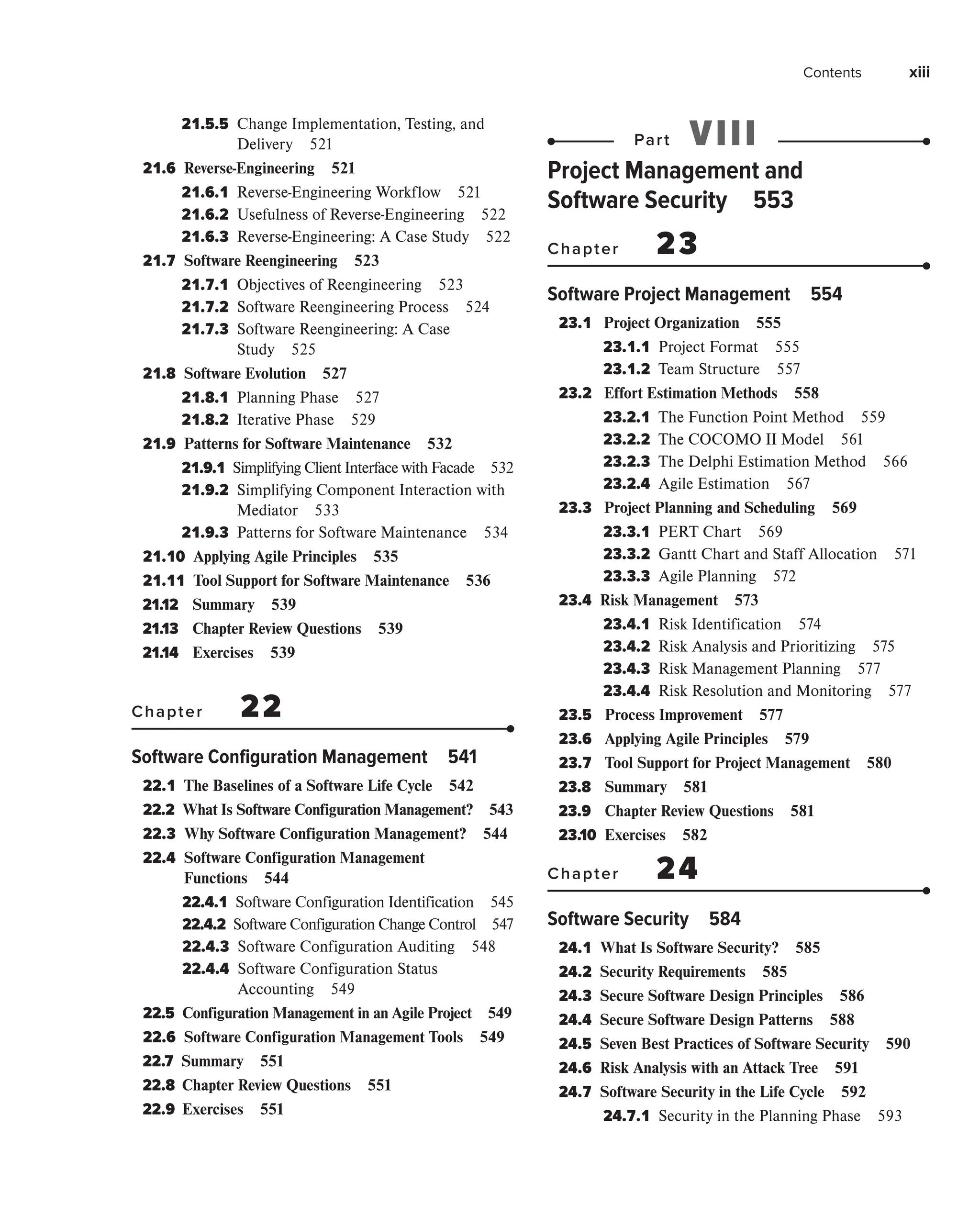 Contents xiii
21.5.5 
Change Implementation, Testing, and
Delivery 521
21.6 
Reverse-Engineering 521
21.6.1 
Reverse-Engineering Workflow 521
21.6.2 
Usefulness of Reverse-Engineering 522
21.6.3 
Reverse-Engineering: A Case Study 522
21.7 
Software Reengineering 523
21.7.1 
Objectives of Reengineering 523
21.7.2 
Software Reengineering Process 524
21.7.3 
Software Reengineering: A Case
Study 525
21.8 
Software Evolution 527
21.8.1 
Planning Phase 527
21.8.2 
Iterative Phase 529
21.9 
Patterns for Software Maintenance 532
21.9.1 
Simplifying Client Interface with Facade 532
21.9.2 
Simplifying Component Interaction with
Mediator 533
21.9.3 
Patterns for Software Maintenance 534
21.10 
Applying Agile Principles 535
21.11 
Tool Support for Software Maintenance 536
21.12 Summary 539
21.13 Chapter Review Questions 539
21.14 Exercises 539
Chapter 22
Software Configuration Management 541
22.1 
The Baselines of a Software Life Cycle 542
22.2 
What Is Software Configuration Management? 543
22.3 
Why Software Configuration Management? 544
22.4 
Software Configuration Management
Functions 544
22.4.1 
Software Configuration Identification 545
22.4.2 
Software Configuration Change Control 547
22.4.3 
Software Configuration Auditing 548
22.4.4 
Software Configuration Status
Accounting 549
22.5 
Configuration Management in an Agile Project 549
22.6 
Software Configuration Management Tools 549
22.7 Summary 551
22.8 Chapter Review Questions 551
22.9 Exercises 551
Part VIII
Project Management and
Software Security 553
Chapter 23
Software Project Management 554
23.1 
Project Organization 555
23.1.1 
Project Format 555
23.1.2 
Team Structure 557
23.2 
Effort Estimation Methods 558
23.2.1 
The Function Point Method 559
23.2.2 
The COCOMO II Model 561
23.2.3 
The Delphi Estimation Method 566
23.2.4 
Agile Estimation 567
23.3 
Project Planning and Scheduling 569
23.3.1 
PERT Chart 569
23.3.2 
Gantt Chart and Staff Allocation 571
23.3.3 
Agile Planning 572
23.4 
Risk Management 573
23.4.1 
Risk Identification 574
23.4.2 
Risk Analysis and Prioritizing 575
23.4.3 
Risk Management Planning 577
23.4.4 
Risk Resolution and Monitoring 577
23.5 
Process Improvement 577
23.6 
Applying Agile Principles 579
23.7 
Tool Support for Project Management 580
23.8 Summary 581
23.9 Chapter Review Questions 581
23.10 Exercises 582
Chapter 24
Software Security 584
24.1 
What Is Software Security? 585
24.2 
Security Requirements 585
24.3 
Secure Software Design Principles 586
24.4 
Secure Software Design Patterns 588
24.5 
Seven Best Practices of Software Security 590
24.6 
Risk Analysis with an Attack Tree 591
24.7 
Software Security in the Life Cycle 592
24.7.1 
Security in the Planning Phase 593
 