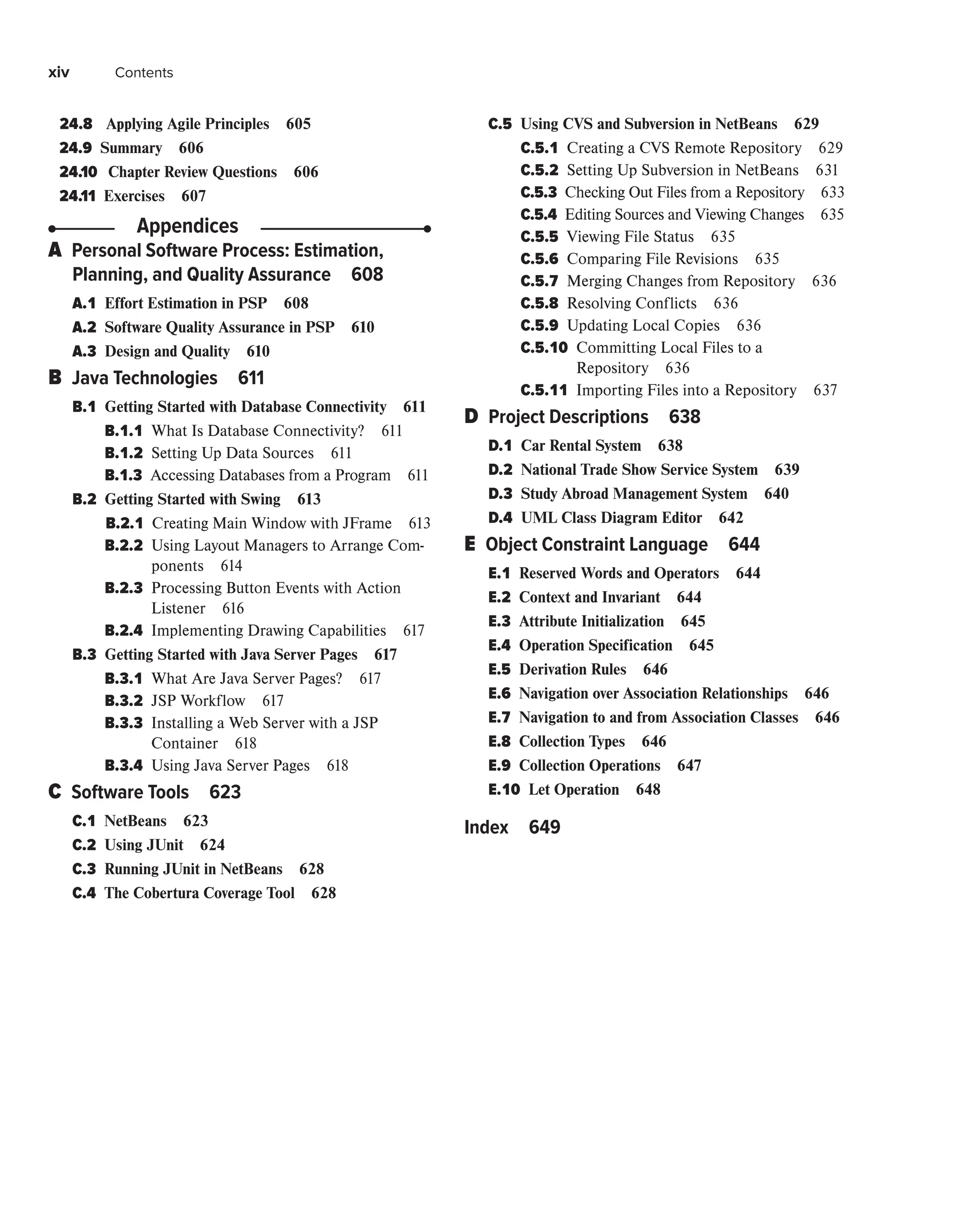 xiv Contents
24.8 
Applying Agile Principles 605
24.9 Summary 606
24.10 Chapter Review Questions 606
24.11 Exercises 607
Appendices
A 
Personal Software Process: Estimation,
Planning, and Quality Assurance 608
A.1 
Effort Estimation in PSP 608
A.2 
Software Quality Assurance in PSP 610
A.3 
Design and Quality 610
B 
Java Technologies 611
B.1 
Getting Started with Database Connectivity 611
B.1.1 
What Is Database Connectivity? 611
B.1.2 
Setting Up Data Sources 611
B.1.3 
Accessing Databases from a Program 611
B.2 
Getting Started with Swing 613
B.2.1 
Creating Main Window with JFrame 613
B.2.2 
Using Layout Managers to Arrange Com-
ponents 614
B.2.3 
Processing Button Events with Action
Listener 616
B.2.4 
Implementing Drawing Capabilities 617
B.3 
Getting Started with Java Server Pages 617
B.3.1 
What Are Java Server Pages? 617
B.3.2 
JSP Workflow 617
B.3.3 
Installing a Web Server with a JSP
Container 618
B.3.4 
Using Java Server Pages 618
C 
Software Tools 623
C.1 
NetBeans 623
C.2 
Using JUnit 624
C.3 
Running JUnit in NetBeans 628
C.4 
The Cobertura Coverage Tool 628
C.5 
Using CVS and Subversion in NetBeans 629
C.5.1 
Creating a CVS Remote Repository 629
C.5.2 
Setting Up Subversion in NetBeans 631
C.5.3 
Checking Out Files from a Repository 633
C.5.4 
Editing Sources and Viewing Changes 635
C.5.5 
Viewing File Status 635
C.5.6 
Comparing File Revisions 635
C.5.7 
Merging Changes from Repository 636
C.5.8 
Resolving Conflicts 636
C.5.9 
Updating Local Copies 636
C.5.10 
Committing Local Files to a
Repository 636
C.5.11 
Importing Files into a Repository 637
D 
Project Descriptions 638
D.1 
Car Rental System 638
D.2 
National Trade Show Service System 639
D.3 
Study Abroad Management System 640
D.4 UML Class Diagram Editor 642
E 
Object Constraint Language 644
E.1 
Reserved Words and Operators 644
E.2 
Context and Invariant 644
E.3 
Attribute Initialization 645
E.4 
Operation Specification 645
E.5 
Derivation Rules 646
E.6 
Navigation over Association Relationships 646
E.7 
Navigation to and from Association Classes 646
E.8 
Collection Types 646
E.9 
Collection Operations 647
E.10 
Let Operation 648
Index 649
 