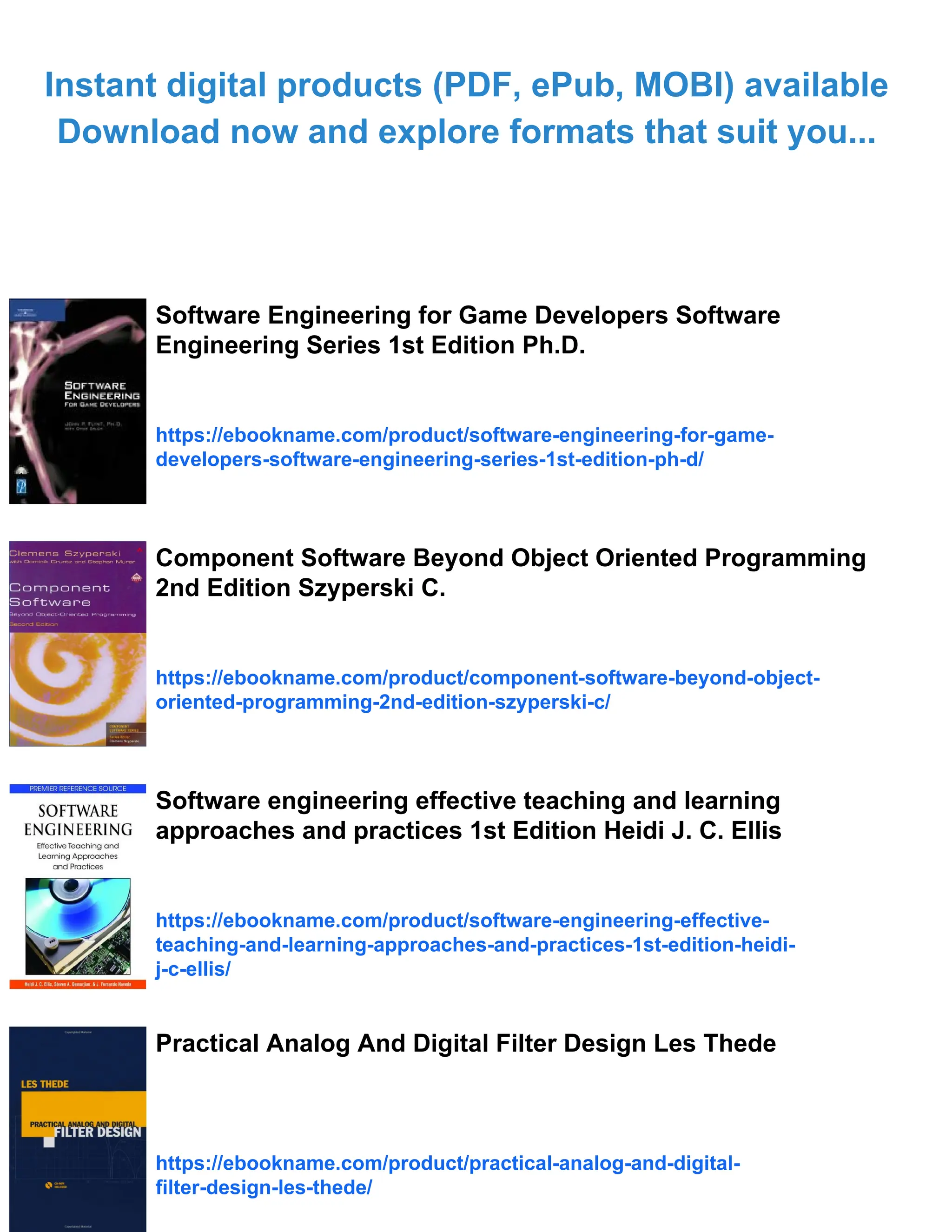 Instant digital products (PDF, ePub, MOBI) available
Download now and explore formats that suit you...
Software Engineering for Game Developers Software
Engineering Series 1st Edition Ph.D.
https://ebookname.com/product/software-engineering-for-game-
developers-software-engineering-series-1st-edition-ph-d/
Component Software Beyond Object Oriented Programming
2nd Edition Szyperski C.
https://ebookname.com/product/component-software-beyond-object-
oriented-programming-2nd-edition-szyperski-c/
Software engineering effective teaching and learning
approaches and practices 1st Edition Heidi J. C. Ellis
https://ebookname.com/product/software-engineering-effective-
teaching-and-learning-approaches-and-practices-1st-edition-heidi-
j-c-ellis/
Practical Analog And Digital Filter Design Les Thede
https://ebookname.com/product/practical-analog-and-digital-
filter-design-les-thede/
 