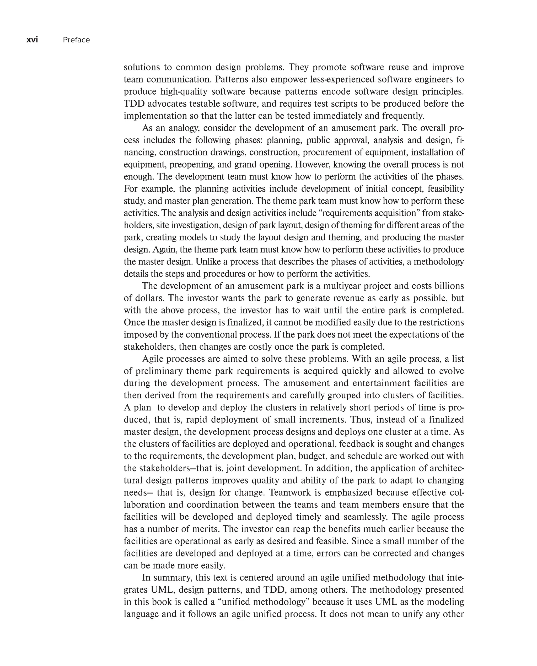 xvi Preface
solutions to common design problems. They promote software reuse and improve
team communication. Patterns also empower less-experienced software engineers to
produce high-quality software because patterns encode software design principles.
TDD advocates testable software, and requires test scripts to be produced before the
implementation so that the latter can be tested immediately and frequently.
As an analogy, consider the development of an amusement park. The overall pro-
cess includes the following phases: planning, public approval, analysis and design, fi-
nancing, construction drawings, construction, procurement of equipment, installation of
equipment, preopening, and grand opening. However, knowing the overall process is not
enough. The development team must know how to perform the activities of the phases.
For example, the planning activities include development of initial concept, feasibility
study, and master plan generation. The theme park team must know how to perform these
activities. The analysis and design activities include “requirements acquisition” from stake-
holders, site investigation, design of park layout, design of theming for different areas of the
park, creating models to study the layout design and theming, and producing the master
design. Again, the theme park team must know how to perform these activities to produce
the master design. Unlike a process that describes the phases of activities, a methodology
details the steps and procedures or how to perform the activities.
The development of an amusement park is a multiyear project and costs billions
of dollars. The investor wants the park to generate revenue as early as possible, but
with the above process, the investor has to wait until the entire park is completed.
Once the master design is finalized, it cannot be modified easily due to the restrictions
imposed by the conventional process. If the park does not meet the expectations of the
stakeholders, then changes are costly once the park is completed.
Agile processes are aimed to solve these problems. With an agile process, a list
of preliminary theme park requirements is acquired quickly and allowed to evolve
during the development process. The amusement and entertainment facilities are
then derived from the requirements and carefully grouped into clusters of facilities.
A plan to develop and deploy the clusters in relatively short periods of time is pro-
duced, that is, rapid deployment of small increments. Thus, instead of a finalized
master design, the development process designs and deploys one cluster at a time. As
the clusters of facilities are deployed and operational, feedback is sought and changes
to the requirements, the development plan, budget, and schedule are worked out with
the stakeholders—that is, joint development. In addition, the application of architec-
tural design patterns improves quality and ability of the park to adapt to changing
needs— that is, design for change. Teamwork is emphasized because effective col-
laboration and coordination between the teams and team members ensure that the
facilities will be developed and deployed timely and seamlessly. The agile process
has a number of merits. The investor can reap the benefits much earlier because the
facilities are operational as early as desired and feasible. Since a small number of the
facilities are developed and deployed at a time, errors can be corrected and changes
can be made more easily.
In summary, this text is centered around an agile unified methodology that inte-
grates UML, design patterns, and TDD, among others. The methodology presented
in this book is called a “unified methodology” because it uses UML as the modeling
language and it follows an agile unified process. It does not mean to unify any other
 