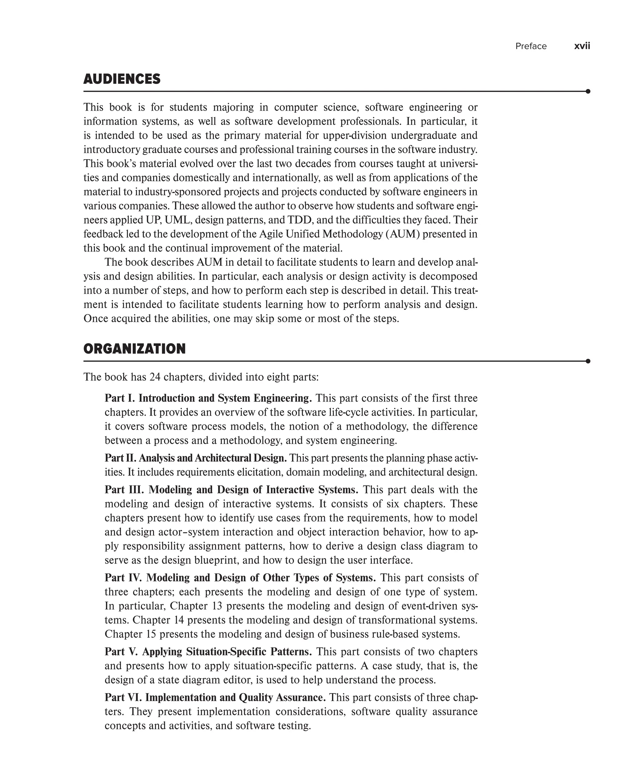 Preface xvii
AUDIENCES
This book is for students majoring in computer science, software engineering or
­
information systems, as well as software development professionals. In particular, it
is ­
intended to be used as the primary material for upper-division undergraduate and
­
introductory graduate courses and professional training courses in the software ­
industry.
This book’s material evolved over the last two decades from courses taught at universi-
ties and companies domestically and internationally, as well as from applications of the
material to industry-sponsored projects and projects conducted by software engineers in
various companies. These allowed the author to observe how students and software engi-
neers applied UP, UML, design patterns, and TDD, and the difficulties they faced. Their
feedback led to the development of the Agile Unified Methodology (AUM) presented in
this book and the continual improvement of the material.
The book describes AUM in detail to facilitate students to learn and develop anal-
ysis and design abilities. In particular, each analysis or design activity is decomposed
into a number of steps, and how to perform each step is described in detail. This treat-
ment is intended to facilitate students learning how to perform analysis and design.
Once acquired the abilities, one may skip some or most of the steps.
ORGANIZATION
The book has 24 chapters, divided into eight parts:
Part I. Introduction and System Engineering. This part consists of the first three
chapters. It provides an overview of the software life-cycle activities. In particular,
it covers software process models, the notion of a methodology, the difference
between a process and a methodology, and system engineering.
Part II. Analysis and Architectural Design. This part presents the planning phase activ-
ities. It includes requirements elicitation, domain modeling, and architectural design.
Part III. Modeling and Design of Interactive Systems. This part deals with the
modeling and design of interactive systems. It consists of six chapters. These
chapters present how to identify use cases from the requirements, how to model
and design actor–system interaction and object interaction behavior, how to ap-
ply responsibility assignment patterns, how to derive a design class diagram to
serve as the design blueprint, and how to design the user interface.
Part IV. Modeling and Design of Other Types of Systems. This part consists of
three chapters; each presents the modeling and design of one type of system.
In particular, Chapter 13 presents the modeling and design of event-driven sys-
tems. Chapter 14 presents the modeling and design of transformational systems.
Chapter 15 presents the modeling and design of business rule-based systems.
Part V. Applying Situation-Specific Patterns. This part consists of two chapters
and presents how to apply situation-specific patterns. A case study, that is, the
design of a state diagram editor, is used to help understand the process.
Part VI. Implementation and Quality Assurance. This part consists of three chap-
ters. They present implementation considerations, software quality assurance
concepts and activities, and software testing.
 