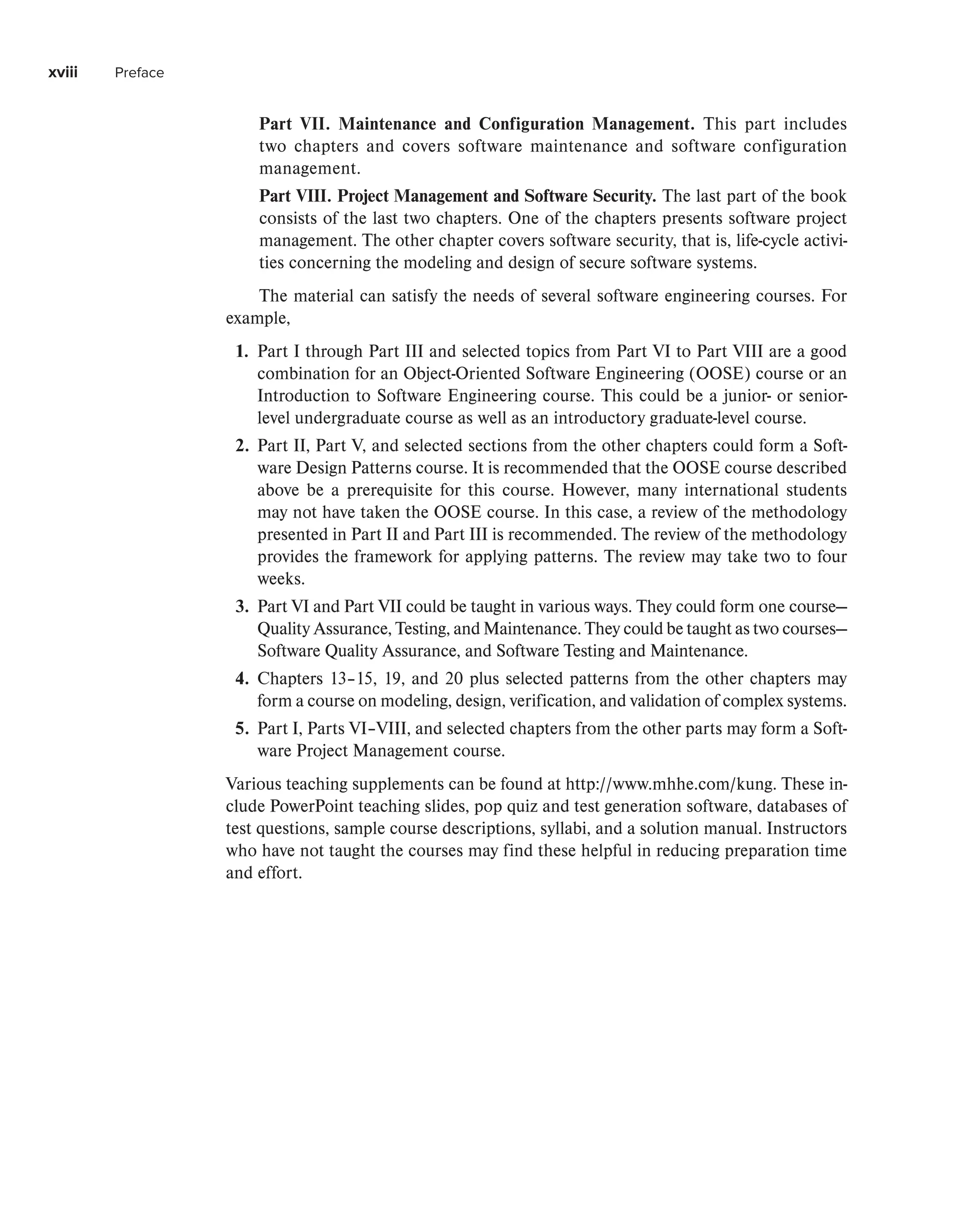 xviii Preface
Part VII. Maintenance and Configuration Management. This part includes
two chapters and covers software maintenance and software configuration
management.
Part VIII. Project Management and Software Security. The last part of the book
consists of the last two chapters. One of the chapters presents software project
management. The other chapter covers software security, that is, life-cycle activi-
ties concerning the modeling and design of secure software systems.
The material can satisfy the needs of several software engineering courses. For
example,
1. Part I through Part III and selected topics from Part VI to Part VIII are a good
combination for an Object-Oriented Software Engineering (OOSE) course or an
Introduction to Software Engineering course. This could be a junior- or senior-
level undergraduate course as well as an introductory graduate-level course.
2. Part II, Part V, and selected sections from the other chapters could form a Soft-
ware Design Patterns course. It is recommended that the OOSE course described
above be a prerequisite for this course. However, many international students
may not have taken the OOSE course. In this case, a review of the methodology
presented in Part II and Part III is recommended. The review of the methodology
provides the framework for applying patterns. The review may take two to four
weeks.
3. Part VI and Part VII could be taught in various ways. They could form one course—
Quality Assurance, Testing, and Maintenance. They could be taught as two courses—
Software Quality Assurance, and Software Testing and Maintenance.
4. Chapters 13–15, 19, and 20 plus selected patterns from the other chapters may
form a course on modeling, design, verification, and validation of complex systems.
5. Part I, Parts VI–VIII, and selected chapters from the other parts may form a Soft-
ware Project Management course.
Various teaching supplements can be found at http://www.mhhe.com/kung. These in-
clude PowerPoint teaching slides, pop quiz and test generation software, databases of
test questions, sample course descriptions, syllabi, and a solution manual. Instructors
who have not taught the courses may find these helpful in reducing preparation time
and effort.
 